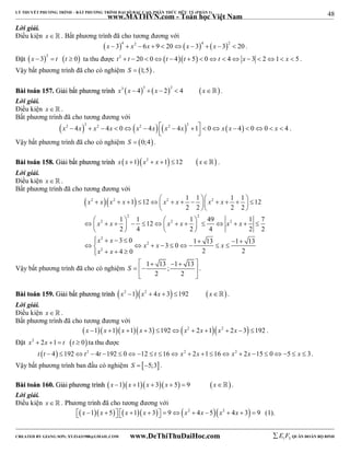 48 
LÝ THUYẾT PHƯƠNG TRÌNH – BẤT PHƯƠNG TRÌNH ĐẠI SỐ BẬC CAO, PHÂN THỨC HỮU TỶ (PHẦN 1) 
_______________________________________________________________________________________________________________________________________________________________ 
www.MATHVN.com - Toán học Việt Nam 
Lời giải. 
Điều kiện x   . Bất phương trình đã cho tương đương với 
x  34  x2  6x  9  20x  34  x 32  20 . 
Đặt  2   x  3  t t  0 ta thu được t2  t  20  0t  4t  5  0t  4 x  3  21 x  5 . 
Vậy bất phương trình đã cho có nghiệm S  1;5 . 
BBààii ttooáánn 115577.. GGiiảảii bbấấtt pphhưươơnngg ttrrììnnhh x3 x  43  x  22  4 x. 
Lời giải. 
Điều kiện x   . 
Bất phương trình đã cho tương đương với 
        x2  4x 3  x2  4x  0 x2  4x  x2  4x 2 1  0 x x  4  00  x  4   . 
Vậy bất phương trình đã cho có nghiệm S  0;4. 
BBààii ttooáánn 115588.. GGiiảảii bbấấtt pphhưươơnngg ttrrììnnhh x x 1x2  x 1 12 x . 
Lời giải. 
Điều kiện x   . 
Bất phương trình đã cho tương đương với 
1 12 1 1 1 1 12 
                 
 2  2  2 2 
x x x x x x x x 
2 2 2 2 
   
2 2 
1 1 12 1 49 1 7 
2 4 2 4 2 2 
3 0 1 13 1 13 3 0 
4 0 2 2 
 2           2    
  2 
   x x x x x x 
x x 
    
 2 
        2 
      
2 
x x x 
x x 
    
     
   
  
Vậy bất phương trình đã cho có nghiệm 1 13 ; 1 13 
2 2 
S 
. 
BBààii ttooáánn 115599.. GGiiảảii bbấấtt pphhưươơnngg ttrrììnnhh x2 1x2  4x  3 192 x. 
Lời giải. 
Điều kiện x   . 
Bất phương trình đã cho tương đương với 
x 1x 1x 1x  3 192x2  2x 1x2  2x 3 192 . 
Đặt x2  2x 1  t t  0 ta thu được 
t t  4 192t2  4t 192  0 12  t 16 x2  2x 116 x2  2x 15  05  x  3. 
Vậy bất phương trình ban đầu có nghiệm S  5;3 . 
BBààii ttooáánn 116600.. GGiiảảii pphhưươơnngg ttrrììnnhh x 1x 1x  3x  5  9 x . 
Lời giải. 
Điều kiện x   . Phương trình đã cho tương đương với 
x 1x  5 x 1x  3  9x2  4x 5x2  4x  3  9 (1). 
----------------------------------------------------------------------------------------------------------------------------------------------------------------------------------------------------------------------------------------------- 
CREATED BY GIANG SƠN; XYZ1431988@GMAIL.COM www.DeThiThuDaiHoc.com 
E 1 F5 QUÂN ĐOÀN BỘ BINH 
 
