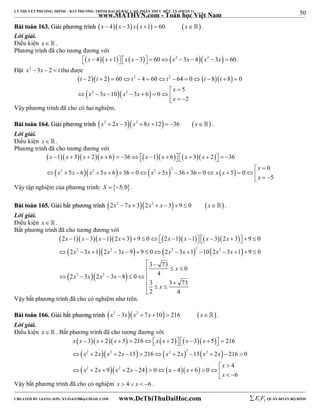 50 
LÝ THUYẾT PHƯƠNG TRÌNH – BẤT PHƯƠNG TRÌNH ĐẠI SỐ BẬC CAO, PHÂN THỨC HỮU TỶ (PHẦN 1) 
_______________________________________________________________________________________________________________________________________________________________ 
www.MATHVN.com - Toán học Việt Nam 
BBààii ttooáánn 116633.. GGiiảảii pphhưươơnngg ttrrììnnhh x  4 x  3 x x 1  60 x . 
Lời giải. 
Điều kiện x   . 
Phương trình đã cho tương đương với 
x  4x 1 x x  3  60x2 3x  4x2  3x  60 . 
Đặt x2 3x  2  t thu được 
 t  t  t 2 t 2 
 t  t 
 
   
2 2 60 4 60 64 0 8 8 0 
             
2 2 
5 
x x x x 
3 10 3 6 0 
           
2 
x 
  
x 
Vậy phương trình đã cho có hai nghiệm. 
BBààii ttooáánn 116644.. GGiiảảii pphhưươơnngg ttrrììnnhh x2  2x 3x2 8x 12  36 x . 
Lời giải. 
Điều kiện x   . 
Phương trình đã cho tương đương với 
 x 1  x 3  x 2  x 6  36  x 1  x 6   x 3  x 
2  
36 
 2  2   2  2 
  0 
                 
x x x x x x x x 
5 6 5 6 36 0 5 36 36 0 5 0 
5 
x 
  
                 
x 
  Vậy tập nghiệm của phương trình: S  5;0. 
BBààii ttooáánn 116655.. GGiiảảii bbấấtt pphhưươơnngg ttrrììnnhh 2x2  7x  32x2  x  3 9  0 x . 
Lời giải. 
Điều kiện x   . 
Bất phương trình đã cho tương đương với 
 x  x  x  x   x  x   x  x 
 
 x x  x x   x x   x x 
 
2  1  3  1 2  3  9  0   2  1  1    3 2  3   9  
0 
2 2 3 1 2 2 3 9 9 0 2 2 3 1 2 10 2 2 
3 1 9 0 
               
  
   
2 3 2 3 8 0 4 
 2  2 
 
3 73 x 
0 
  
3 3 73 
2 4 
x x x x 
x 
      
   
Vậy bất phương trình đã cho có nghiệm như trên. 
BBààii ttooáánn 116666.. GGiiảảii bbấấtt pphhưươơnngg ttrrììnnhh x2  3xx2  7x 10  216 x. 
Lời giải. 
Điều kiện x   . Bất phương trình đã cho tương đương với 
         
       
      
x x x x x x x x 
             
3 2 5 216 2 3 5 216 
2 2 15 216 2 15 2 216 0 
2 2 2 2 2 
x x x x x x x x 
           
2 2 
4 
x x x x x x 
2 9 2 24 0 4 6 0 
6 
x 
  
             
x 
  Vậy bất phương trình đã cho có nghiệm x  4  x  6 . 
----------------------------------------------------------------------------------------------------------------------------------------------------------------------------------------------------------------------------------------------- 
CREATED BY GIANG SƠN; XYZ1431988@GMAIL.COM www.DeThiThuDaiHoc.com 
E 1 F5 QUÂN ĐOÀN BỘ BINH 
 