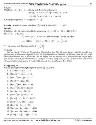 58 
LÝ THUYẾT PHƯƠNG TRÌNH – BẤT PHƯƠNG TRÌNH ĐẠI SỐ BẬC CAO, PHÂN THỨC HỮU TỶ (PHẦN 1) 
_______________________________________________________________________________________________________________________________________________________________ 
www.MATHVN.com - Toán học Việt Nam 
Lời giải. 
Điều kiện x. Đặt x  6  t , phương trình đã cho tương đương với 
     
   
2 3 
t t t t t t t 
1 1 24 1 24 24 0 
3 3 8 0 3 3 
          
2 
t t t t x 
          
Kết luận phương trình đã cho có nghiệm S  3 . 
BBààii ttooáánn 118866.. GGiiảảii bbấấtt pphhưươơnngg ttrrììnnhh  2      8x  3 2x 1 4x 1 1815 x . 
Lời giải. 
Điều kiện x. Bất phương trình đã cho tương đương với  2    8x  3 8x  4 8x  2 1815.8 . 
Đặt 8x  3  t ta thu được 
2    4 2  2  2  
t t t t t t t 
t t x x 
           
2 
1 1 14520 14520 0 121 120 0 
121 11 11 11 8 3 11 7 1 
               
4 
Vậy bất phương trình đã cho có nghiệm 7 ;1 
S    4 
  
. 
Nhận xét. 
Các bài toán từ 182 đến 186 đều giải được bằng cách sử dụng biến đổi tương đương – nâng lũy thừa kết hợp 
phương pháp hệ số bất định phân tích đa thức bậc bốn thành nhân tử. Hình thức các bài toán có sự đặc biệt, vì thế 
chỉ với một chút linh hoạt sẽ dẫn dắt tới cách đặt ẩn phụ khéo léo (theo hai cách), kết quả thu được lời giải ngắn 
gọn bất ngờ. Với cách giải nhân thêm hệ số (cách giải khó và ấn tượng nhất), các bạn chú ý nhân thêm hằng số sao 
cho các biểu thức có cùng dạng kx  a; kx  b;kx  c,... để thao tác đặt ẩn phụ được khả thi. 
BBààii ttậậpp ttưươơnngg ttựự.. 
GGiiảảii ccáácc pphhưươơnngg ttrrììnnhh vvàà bbấấtt pphhưươơnngg ttrrììnnhh ssaauu ttrrêênn ttậậpp hhợợpp ssốố tthhựựcc 
1.  2    12x 1 x 1 2x 1 1. 
2.  2    20x 1 2x 1 5x 1 1. 
3.  2    6x  7 6x  5 x 1 12 . 
4.  2   7x 1 7x  2 x  336 . 
5.  2    4x  5 4x  7 4x  3  45 . 
6.  2    9x  2 3x 1 9x 1  200 . 
7. x  5x  6x  7  210 . 
8.  2    7x  6 x 1 7x  5 180 . 
9.      5x2  3 2 5x2  2 5x2  4  72 . 
10.  2    3x  5 x  2 3x  4  200 . 
11. 2x  3x  2x 1  30 . 
12. 5x  5x  4 x  6  4x 150. 
13. 2x  6x  7x 8  3x  224 . 
14. x2 1x2  2x2  3  4x2  5 . 
----------------------------------------------------------------------------------------------------------------------------------------------------------------------------------------------------------------------------------------------- 
CREATED BY GIANG SƠN; XYZ1431988@GMAIL.COM www.DeThiThuDaiHoc.com 
E 1 F5 QUÂN ĐOÀN BỘ BINH 
 