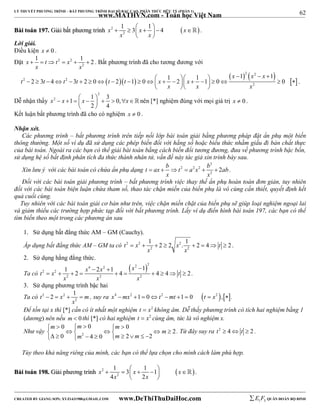 62 
LÝ THUYẾT PHƯƠNG TRÌNH – BẤT PHƯƠNG TRÌNH ĐẠI SỐ BẬC CAO, PHÂN THỨC HỮU TỶ (PHẦN 1) 
_______________________________________________________________________________________________________________________________________________________________ 
www.MATHVN.com - Toán học Việt Nam 
x 1 3 x 1 4 x 
         
BBààii ttooáánn 119977.. GGiiảảii bbấấtt pphhưươơnngg ttrrììnnhh 2   
2 
x x 
  
 . 
Lời giải. 
Điều kiện x  0 . 
Đặt 2 2 
x 1 t t x 1 2 
      . Bất phương trình đã cho tương đương với 
2 
x x 
x x x 
1 1 1 1 2 3 4 3 2 0 2 1 0 2 1 0 0 
           
                    
  2  2 
   
2 2 
2 
t t t t t t x x 
x x x 
   
. 
Dễ nhận thấy 
2 
2 1 1 3 0, 
x  x    x     x 
2 4 
  
nên [*] nghiệm đúng với mọi giá trị x  0 . 
Kết luận bất phương trình đã cho có nghiệm x  0 . 
Nhận xét. 
Các phương trình – bất phương trình trên tiếp nối lớp bài toán giải bằng phương pháp đặt ẩn phụ một biến 
thông thường. Một số ví dụ đã sử dụng các phép biến đổi với hằng số hoặc biểu thức nhằm giấu đi bản chất thực 
của bài toán. Ngoài ra các bạn có thể giải bài toán bằng cách biến đổi tương đương, đưa về phương trình bậc bốn, 
sử dụng hệ số bất định phân tích đa thức thành nhân tử, vấn đề này tác giả xin trình bày sau. 
Xin lưu ý với các bài toán có chứa ẩn phụ dạng 
2 
t ax b t 2 a 2 x 2 
b 2ab 
2       . 
x x 
Đối với các bài toán giải phương trình – bất phương trình việc thay thế ẩn phụ hoàn toàn đơn giản, tuy nhiên 
đối với các bài toán biện luận chứa tham số, thao tác chặn miền của biến phụ là vô cùng cần thiết, quyết định kết 
quả cuối cùng. 
Tuy nhiên với các bài toán giải cơ bản như trên, việc chặn miền chặt của biến phụ sẽ giúp loại nghiệm ngoại lai 
và giảm thiểu các trường hợp phức tạp đối với bất phương trình. Lấy ví dụ điển hình bài toán 197, các bạn có thể 
tìm biến theo một trong các phương án sau 
1. Sử dụng bất đẳng thức AM – GM (Cauchy). 
Áp dụng bất đẳng thức AM – GM ta có 2 2 2 
t x 1 2 2 x . 1 2 4 t 2 
        . 
2 2 
x x 
2. Sử dụng hằng đẳng thức. 
Ta có 
 2 2 4 2 
x t 2 x 2 
x x t 
1  2  1  
1 2 4 4 4 2 
          . 
x x x 
2 2 2 
3. Sử dụng phương trình bậc hai 
Ta có t 2 2 x 2 
1 m 
    , suy ra x4 mx2 1  0t2 mt 1  0 t  x2 ,. 
2 
x 
Để tồn tại x thì [*] cần có ít nhất một nghiệm t  x2 không âm. Dễ thấy phương trình có tích hai nghiệm bằng 1 
(dương) nên nếu m  0 thì [*] có hai nghiệm t  x2 cùng âm, tức là vô nghiệm x. 
m 0 m 0 m 
0 
Như vậy 2 
2 
      
     m 
   0  m  4  0  m  2  m 
  
2 
. Từ đây suy ra t2  4 t  2 . 
Tùy theo khả năng riêng của mình, các bạn có thể lựa chọn cho mình cách làm phù hợp. 
1 3 1 1 
4 2 
         
BBààii ttooáánn 119988.. GGiiảảii pphhưươơnngg ttrrììnnhh x 2 x  x 
 
2 
x x 
  
 . 
----------------------------------------------------------------------------------------------------------------------------------------------------------------------------------------------------------------------------------------------- 
CREATED BY GIANG SƠN; XYZ1431988@GMAIL.COM www.DeThiThuDaiHoc.com 
E 1 F5 QUÂN ĐOÀN BỘ BINH 
 