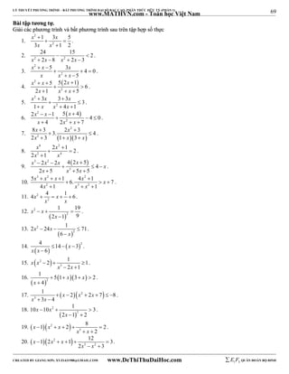 69 
LÝ THUYẾT PHƯƠNG TRÌNH – BẤT PHƯƠNG TRÌNH ĐẠI SỐ BẬC CAO, PHÂN THỨC HỮU TỶ (PHẦN 1) 
_______________________________________________________________________________________________________________________________________________________________ 
www.MATHVN.com - Toán học Việt Nam 
BBààii ttậậpp ttưươơnngg ttựự.. 
GGiiảảii ccáácc pphhưươơnngg ttrrììnnhh vvàà bbấấtt pphhưươơnngg ttrrììnnhh ssaauu ttrrêênn ttậậpp hhợợpp ssốố tthhựựcc 
1. 
x 2 
x 
x x 
 
1  3  
5 
3 2 
 
1 2 
. 
24 15 2 
2. 2 2 
  
x  2x  8 x  2x  
3 
. 
3. 
x 2 
x x 
5 3 4 0 
  
   
x x 2 
x 
5 
  
. 
4. 
2   
x x x 
x x x 
5 5 2 1 6 
   
  
2 
2  1   
5 
. 
5. 
x 2 
x x 
3 3 3 3 
  
  
x x 2 
x 
1   4  
1 
. 
6. 
2   
x x x 
x x x 
2   1 5  
4   4  
0 
2 
4 2 7 
   
. 
x x 
2 
x x x 
8  3 2  
3. 3 4 
2 3 1 3 
7. 2 
   
  
   
. 
8. 
x x 
x x 
4 2 
2 4 
2 1 2 
2 1 
 
  
 
. 
9. 
3 2   
x x x x x 
2 2 4 2 5 4 
2 5 5 5 
   
   
x x 3 
x 
   
. 
10. 
x 3 x 2 x x 2 
x 
5    1  
 6. 4 1   
7 
x x x 
2 3 2 
4  1   
1 
. 
4x 4 x 1 6 
11. 2 
    . 
2 
x x 
12. 
1 19 
2 1 9 
   
  
x 2 
x 
2 
x 
 
. 
13. 
2  24  1  
71 
  
2 
2 
6 
x x 
x 
 
. 
14. 4    14   x 
 
3 
2 x x 
 
6 
. 
2 1 1 
15.  2  
   
3 
x x 
2 1 
x x 
  
. 
16. 
1 5 1 3 2 
4 
  
 x  x 
 2 
x 
    
 
. 
1 2 2 7 8 
3 4 
17.   2  
x 3 
x 
x x x 
      
  
. 
18. 
10  10  1  
3 
  
2 
2 
x 
2 1 2 
x x 
  
. 
1 2 8 2 
19.   2  
     
3 
2 
x x x 
x x 
  
. 
1 2 1 12 3 
20.   2  
     
x x 
3 2 
2 3 
x x x 
  
. 
----------------------------------------------------------------------------------------------------------------------------------------------------------------------------------------------------------------------------------------------- 
CREATED BY GIANG SƠN; XYZ1431988@GMAIL.COM www.DeThiThuDaiHoc.com 
E 1 F5 QUÂN ĐOÀN BỘ BINH 
 