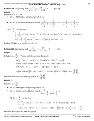 71 
LÝ THUYẾT PHƯƠNG TRÌNH – BẤT PHƯƠNG TRÌNH ĐẠI SỐ BẬC CAO, PHÂN THỨC HỮU TỶ (PHẦN 1) 
_______________________________________________________________________________________________________________________________________________________________ 
www.MATHVN.com - Toán học Việt Nam 
x x x 
3 5 2 
BBààii ttooáánn 221199.. GGiiảảii pphhưươơnngg ttrrììnnhh     
 2 2 
x x x x 
1 3 1 
    
 . 
Lời giải. 
Điều kiện x2  3x 1 0 . 
 Xét x  0 không thỏa mãn phương trình đã cho. 
x x 
x x 
3 5 
2 3 5 2 1 3 1 1 1 1 3 
 Xét x  0 , phương trình đã cho trở thành 2 2 
     
x x x x x x 
        
x x x x 
. 
Đặt x 1 1 t 
   thu được 
x 
3 5 2 3 6 5 2 4 2 4 6 0 2 3 0 3 1 0 
   
2 2 2 
t t t t t t t t t t 
                   
2 
1 2 1 2 0 1 1 0 1;1 
                  
  2   2 
  
t t 
 
x x x x x 
x x 
   
Kết hợp điều kiện ta có nghiệm x  1; x 1. 
x x x 
2 13 6 
BBààii ttooáánn 222200.. GGiiảảii pphhưươơnngg ttrrììnnhh     
 2 2 
x x x x 
3  5  2 3   
2 
 . 
Lời giải 1. 
Điều kiện 2 ;1 
x  
3 
. Phương trình đã cho tương đương với 
       
      
       
  
x x 2 x x x 2 x x 2 x x 2 
x 
2 3   2  13 3  5  2  6 3   2 3  5  
2 
54 117 105 78 24 0 18 39 35 26 8 0 
6 3 2 11 3 2 4 3 2 0 
x 4 x 3 x 2 x x 4 x 3 x 2 
x 
x x x x x x x x 
x x x x x x x x x 
            
 2 2    2    2 
   
6 11 4 3 2 0 2 1 3 4 3 2 0 1 ; 4 
 2   2       2 
        
2 3 
  
Đối chiếu điều kiện ta thu được tập nghiệm 1 ; 4 
S    
2 3 
  
. 
Lời giải 2. 
Điều kiện 2 ;1 
x  
3 
  
. 
 Xét x  0 không thỏa mãn phương trình đã cho. 
 Xét x  0 , phương trình đã cho trở thành 2  13  
6 3x  5  2 3x  1 
 
2 x x 
. 
Đặt 3x 5 2 t 
   ta thu được 
x 
2 13 6 2 12 13 6 6 2 7 4 0 2 1 4 0 
  2 
   
t t t t t t t t 
               
t t 
 
6 
6 11 4 3 2 0 2 1 3 4 5 1 3 1 ; 4 
  x 2  x   x 2  x      x   x    x 2   x   
2 
    x 
    2 3 
  
Đối chiếu điều kiện ta thu được hai nghiệm. 
----------------------------------------------------------------------------------------------------------------------------------------------------------------------------------------------------------------------------------------------- 
CREATED BY GIANG SƠN; XYZ1431988@GMAIL.COM www.DeThiThuDaiHoc.com 
E 1 F5 QUÂN ĐOÀN BỘ BINH 
 