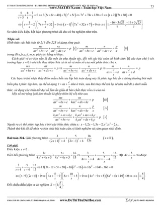 73 
LÝ THUYẾT PHƯƠNG TRÌNH – BẤT PHƯƠNG TRÌNH ĐẠI SỐ BẬC CAO, PHÂN THỨC HỮU TỶ (PHẦN 1) 
_______________________________________________________________________________________________________________________________________________________________ 
www.MATHVN.com - Toán học Việt Nam 
5  8  7  0  3  5 t  8 t  40   7  t 2  5 t   7 t 2 
 74 t  120  0   t  2  7 t 
 60  
 
0 
5 3 
 
  1    2  7  7  32     0    1  2  7 2 
 32  7  
  0   1; 16  3 23  16  3 23 
 ;  
7 7 
t t 
x x x x x x 
x x 
     
So sánh điều kiện, kết luận phương trình đã cho có ba nghiệm như trên. 
Nhận xét. 
Hình thức các bài toán từ 219 đến 223 có dạng tổng quát 
mx nx p i m n p ii 
       
  2 2 2 2 
ax  bx  c ax  dx  c ax  bx  c ax  dx  
c x 
trong đó a,b,c, d,m, n, p là các hằng số thực. 
Cách giải về cơ bản vẫn là đặt một ẩn phụ thuần túy, đối với các bài toán có hình thức [i] các bạn chú ý xét 
trường hợp x  0 trước khi thực hiện chia cả tử số và mẫu số của mỗi phân thức cho x. 
mx  nx  p  m  n  p  m  n  
ax 2  bx  c ax 2  dx  c ax 2  bx  c ax 2 
 dx  c ax  c  b ax  c p  
d 
x x x x 
Các bạn có thể nhận thấy điểm mấu chốt của lớp bài toán dạng này là phức tạp hóa ẩn x thông thường bởi một 
biến phụ t phức tạp hơn, cụ thể là dạng t ax c 
  như ở trên, sau khi thay thể trả lại sẽ làm mất đi x dưới mẫu 
x 
thức, sử dụng các biến đổi đại số làm ẩn giấu đi bản chất thực vốn có của nó. 
Một số mở rộng (chỉ đơn thuần là ghép thêm hệ số) như sau 
mx nx p iii 
  
  
  
  
ax 2  bx  c kax 2 
 dx  
kc 
m  n  
p iv 
2 2 
2 2 
1 1 3 3 
ax  bx  c kax  dx  
kc x 
k ax  ex  k c k ax  mx  
 k c  
p v 
ax 2  bx  c k ax 2 
 dx  
k c 
2 2 
Ngoài ra có thể phức tạp hóa x bởi các biểu thức chứa x: x 1;2x 1;3x  2; x2 ; x2  2x... 
Thành thử khi đó để nhìn ra bản chất bài toán cần có kinh nghiệm và cảm quan nhất định. 
BBààii ttooáánn 222244.. Giải phương trình 
3 5 16 
    
 2 2 
    
x x x 
2 1 4 2 1 4 13 
x 
    
 . 
Lời giải. 
Điều kiện x  0 . 
Biến đổi phương trình 2 2 
x x 
3 5 16 3 5 16 
     
4 x  4 x  5 4 x  4 x  5 13 4 x  5  4 4 x 
 5  
4 13 
x x 
. Đặt 4x 5 t 
  ta được 
x 
3  5  16  13  3 t  12  5 t  20   16  t 2  16  
 16 t 2 
 104 t 
 360  
0 
4 4 13 
t t 
  
  t  9  2 t  5   0  5  4 x   9  10   8 x   5   0   4 x 2  9 x  5  8 x 2 
 5 x  10  
 0  x 
 5 
  1;  
4 
x x 
     
Đối chiếu điều kiện ta có nghiệm 1; 5 
S    
4 
  
. 
----------------------------------------------------------------------------------------------------------------------------------------------------------------------------------------------------------------------------------------------- 
CREATED BY GIANG SƠN; XYZ1431988@GMAIL.COM www.DeThiThuDaiHoc.com 
E 1 F5 QUÂN ĐOÀN BỘ BINH 
 