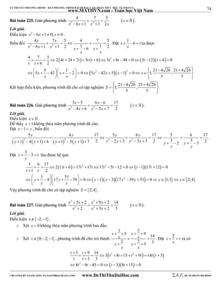 74 
LÝ THUYẾT PHƯƠNG TRÌNH – BẤT PHƯƠNG TRÌNH ĐẠI SỐ BẬC CAO, PHÂN THỨC HỮU TỶ (PHẦN 1) 
_______________________________________________________________________________________________________________________________________________________________ 
www.MATHVN.com - Toán học Việt Nam 
4 7 5 
6 1 1 2 
BBààii ttooáánn 222255.. GGiiảảii pphhưươơnngg ttrrììnnhh    x 
 
 2 2 
x  x  x  
x 
 . 
Lời giải. 
Điều kiện x2  6x 1  0; x  0 . 
Biến đổi x x 
2 2 
4  7  5  4  7  
5 
6 1 1 2 1 6 1 2 
x x x x x 
      
x x 
. Đặt x 1 6 t 
   ta được 
x 
4 7 5 2 4 24 7 5 6 5 8 48 0 5 12 4 0 
 t t  t  t  t 2 
t  t  t 
 
               
t t 
6 2 
5 5 42 1 2 0 5 42 5 1 0 1; 21 4 26 ; 21 4 26 
 
                2      
2 
     
5 5 
x x x x x x 
x x 
     
       
  
Kết hợp điều kiện, phương trình đã cho có tập nghiệm 1; 21 4 26 ; 21 4 26 
5 5 
S 
. 
x x x 
5  5 6  
6 17 
4 6 5 7 2 
BBààii ttooáánn 222266.. GGiiảảii pphhưươơnngg ttrrììnnhh     
 2 2 
x x x x 
    
 . 
Lời giải. 
Điều kiện x   . 
Dễ thấy x 1không thỏa mãn phương trình đã cho. 
Đặt x 1 y , biến đổi 
 2    2   2 2 
y y y y 
5 6 17 5 6 17 5 6 17 
        
1 4 1 6 1 5 1 7 2 2 3 3 3 2 3 2 3 3 2 
y y y y y y y y y y 
                
y y 
. 
Đặt y 3 3 t 
   thu được hệ quả 
y 
5  6  17  2  11 t  6   17 t 2  17 t  17 t 2 
 5 t  12  0   t  1  17 t 
 12  
 
0 
1 2 
 
   
                  
3 4 17 51 39 0 1 3 17 39 51 0 1;3 2;4 
        
y y y y y 2 
y y x 
t t 
y y 
   
Vậy phương trình đã cho có tập nghiệm S  2;4 . 
x 2  5 x  2 x 2 
 9 x  
2 14 
x 
x 2 x 3 x 
2 3 
BBààii ttooáánn 222277.. GGiiảảii pphhưươơnngg ttrrììnnhh     
 
2 2 
   
 . 
Lời giải. 
Điều kiện x2;1. 
o Xét x  0 không thỏa mãn phương trình ban đầu. 
o Xét x0;2;1 , phương trình đã cho trở thành 
2 5 2 9 14 
2 2 3 3 
x x 
    
x x 
x x 
  
   
x x 
. Đặt x 2 t 
  ta có 
x 
t t t t t t t t 
t t 
5 9 14 3 8 15 9 14 3 
 2 2 
   
   
  
         
2 
3 3 
 
t t t t 
8 9 45 0 3 8 15 0 
        
----------------------------------------------------------------------------------------------------------------------------------------------------------------------------------------------------------------------------------------------- 
CREATED BY GIANG SƠN; XYZ1431988@GMAIL.COM www.DeThiThuDaiHoc.com 
E 1 F5 QUÂN ĐOÀN BỘ BINH 
 
