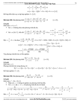 75 
LÝ THUYẾT PHƯƠNG TRÌNH – BẤT PHƯƠNG TRÌNH ĐẠI SỐ BẬC CAO, PHÂN THỨC HỮU TỶ (PHẦN 1) 
_______________________________________________________________________________________________________________________________________________________________ 
www.MATHVN.com - Toán học Việt Nam 
2 3 8 16 15 0 
1 2 8 15 16 0 1;2 
    x     x 
    
 x x 
    
 x  x  x 2 x  x 
  
        
Kết hợp điều kiện suy ra tập hợp nghiệm S  1;2 . 
BBààii ttooáánn 222288.. GGiiảảii pphhưươơnngg ttrrììnnhh 
2 2 
x  4 x  7 2 x  1  
27 137 0 
x 
x 1 6 x 1 x 
7 15 
  
  
     
2 
    
    
 . 
Lời giải. 
Điều kiện x  1; x  7 . 
 Xét x  0 không thỏa mãn phương trình đã cho. 
 Xét x0;1;7, biến đổi 
4 7 1 7 4 7 4 4 28 137 0 4. 137 0 2 7 8 7 15 2 7 8 7 15 
x 2  x  x 2 
 x  x   x   
x x 
x 2 x x 2 
x x x 
       
        
x x 
. 
Đặt x 7 8 t 
t t t t t t 
t t 
   thu được 12 4 36 137 0 212 2 2690 5400 0 2 553 540 0 
x 
  
           
10 15 
 
    x  x 
 
2 7 2 0 
    
       
  
x 2 x x 2 
x 
x 2 
x 
2 11 14 53 371 116 0 
53 371 116 0 
    
   371  113049  ; 371  113049 ;2; 7 
   
106 106 2 
x 
  
Vậy phương trình đã cho có bốn nghiệm. 
BBààii ttooáánn 222299.. GGiiảảii pphhưươơnngg ttrrììnnhh 
 x 2 
x   x 
   
9   1 7  
1 
  
x 2 
x x 
1 1 
x 
   
 . 
Lời giải. 
Điều kiện x 1. 
Phương trình đã cho tương đương với 
9x2  x 1x 1  7x 1x2  x 19x3 1  7x3 1 x3  8 x  2 . 
Kết luận nghiệm S  2 . 
x x x 
4  8 7  
14 1 
10 18 4 6 
BBààii ttooáánn 223300.. GGiiảảii pphhưươơnngg ttrrììnnhh     
 2 2 
x x x x 
    
 . 
Lời giải. 
Điều kiện x2 10x 18  0 . 
 Nhận xét x  2 không là nghiệm của phương trình ban đầu. 
 Với x  2 , đặt x  2  y thì phương trình đã cho trở thành 
 2    2   2 2 
y y y y 
4  7  1  4  7  1  4  7  
1 2 10 2 18 2 4 2 6 6 2 2 2 6 2 
y y y y y y y y y 
              
y y 
. 
Đặt y 2 6 t 
   ta có 4 7 1 11 24 2 6 2 5 24 0  3 8 0 
y 
              
6 
t t t t t t t 
t t 
 
----------------------------------------------------------------------------------------------------------------------------------------------------------------------------------------------------------------------------------------------- 
CREATED BY GIANG SƠN; XYZ1431988@GMAIL.COM www.DeThiThuDaiHoc.com 
E 1 F5 QUÂN ĐOÀN BỘ BINH 
 