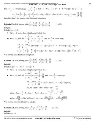 77 
LÝ THUYẾT PHƯƠNG TRÌNH – BẤT PHƯƠNG TRÌNH ĐẠI SỐ BẬC CAO, PHÂN THỨC HỮU TỶ (PHẦN 1) 
_______________________________________________________________________________________________________________________________________________________________ 
Đặt y 1 2 t 
www.MATHVN.com - Toán học Việt Nam 
   ta thu được 1 1 8 32 1 8  1 8 2 2 3 0 2 14 3 0 
y 
              
t t 
1 3 
t t t t t t t 
 
 2 y  2  4    5  4 y   5  2 y  1 y  24 y 2  5 y  4  0  y  1  ;2   x 
 3 ; 3 
   
2 4 2 
y y 
       
. 
Đối chiếu điều kiện, phương trình đã cho có hai nghiệm. 
x 2  3 x  5 1 x 2 
 5 x  
5 
x 
x 2 4 x 5 4 x 2 
6 x 
5 
BBààii ttooáánn 223344.. GGiiảảii pphhưươơnngg ttrrììnnhh     
 
    
 . 
Lời giải. 
Điều kiện x1;5. 
 Xét x  0 không thỏa mãn phương trình đã cho. 
 Xét x  0 , biến đổi 
5 3 5 5 1 
5 4 4 5 6 
x x 
    
x x 
  
x x 
    
x x 
. Đặt x 5 6 t 
   thu được 
x 
t t t t t t t t t t 
t t 
3 1 1  5 14  4  1  2  2 
2 8 0  2  4  
0 
2 4 
  
               
 
                       
5 8 5 2 0 8 5 2 5 0 4 11;4 11 
     
x x x 2 x x 2 
x x 
x x 
    
Vậy phương trình đã cho có hai nghiệm. 
x 2  3 x  3 x 2 
 6 x  
3 53 
x 
x 2 4 x 3 x 2 
5 x 
3 12 
BBààii ttooáánn 223355.. GGiiảảii pphhưươơnngg ttrrììnnhh     
 
    
 . 
Lời giải. 
Điều kiện x2  4x  3x2  5x  3  0 . 
 Xét x  0 không thỏa mãn phương trình đã cho. 
 Xét x  0 , biến đổi 
3 3 6 3 53 
4 3 5 3 12 
x x 
    
x x 
  
x x 
    
x x 
. Đặt x 4 3 t 
   thu được 
x 
t t t t t t t t 
t t 
7 10 53 12 16 63 10 53 9 
 2 2    
  
         
 
29 t 2 
165 t 756 0 t 3; t 
252 
9 12 
29 
        
  
Với t 3 x 3 7 0 x 2 7 x 3 0 x 7 37 ; x 
7 37 
            . 
2 2 
x 
    
Với t 252 29 x 2 136 x 87 0 x 68 2101 ; x 
68 2101 
         . 
29 29 29 
Vậy phương trình ban đầu có bốn nghiệm. 
x 3 x 2 
 
6 29 
x 
x x x 
BBààii ttooáánn 223366.. GGiiảảii pphhưươơnngg ttrrììnnhh     
 
2 2 
2 2 6 
   
 . 
Lời giải. 
Điều kiện x   . 
----------------------------------------------------------------------------------------------------------------------------------------------------------------------------------------------------------------------------------------------- 
CREATED BY GIANG SƠN; XYZ1431988@GMAIL.COM www.DeThiThuDaiHoc.com 
E 1 F5 QUÂN ĐOÀN BỘ BINH 
 