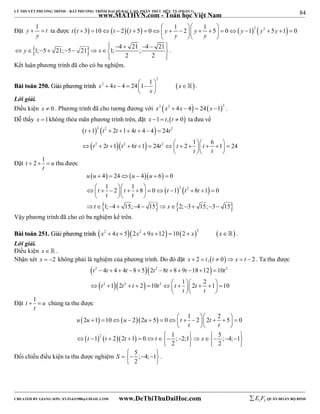 84 
LÝ THUYẾT PHƯƠNG TRÌNH – BẤT PHƯƠNG TRÌNH ĐẠI SỐ BẬC CAO, PHÂN THỨC HỮU TỶ (PHẦN 1) 
_______________________________________________________________________________________________________________________________________________________________ 
Đặt y 1 t 
www.MATHVN.com - Toán học Việt Nam 
   
  ta được t t 3 10 t 2t 5 0 y 1 2 y 1 5 0  y 12  y2 5y 1 0 
y 
                   
y y 
   
                
1; 5 21; 5 21 1; 4 21 ; 4 21 
2 2 
y x 
  
. 
Kết luận phương trình đã cho có ba nghiệm. 
2 
x2 4x 4 24 1 1 x 
         
BBààii ttooáánn 225500.. GGiiảảii pphhưươơnngg ttrrììnnhh   
x 
  
 . 
Lời giải. 
Điều kiện x  0 . Phương trình đã cho tương đương với x2 x2  4x  4  24x 12 . 
Dễ thấy x 1không thỏa mãn phương trình trên, đặt x 1  t,t  0 ta đưa về 
    
   
2 2 2 
t 1 t 2 t 1 4 t 4 4 24 
t 
t t t t t t t 
       
                 
2 1 6 1 24 2 1 6 1 24 
2 2 2 
t t 
   
Đặt t 2 1 u 
   thu được 
t 
     
u u u u 
4 24 4 6 0 
1 2 1 8 0 1 8 1 0 
1; 4 15; 4 15 2; 3 15; 3 15 
      
          
     2  2 
   
 t t t t t 
 t  t 
 
t x 
    
            
Vậy phương trình đã cho có ba nghiệm kể trên. 
BBààii ttooáánn 225511.. GGiiảảii pphhưươơnngg ttrrììnnhh x2  4x  52x2  9x 12 102  x2  x . 
Lời giải. 
Điều kiện x   . 
Nhận xét x  2 không phải là nghiệm của phương trình. Do đó đặt x  2  t,t  0 x  t  2 . Ta thu được 
   
   
2 2 2 
t t t t t t t 
t t t t t t 
4 4 4 8 5 2 8 8 9 18 12 10 
1 2 2 10 1 2 2 1 10 
           
 2  2    2 
         
 t t 
   
Đặt t 1 u 
  chúng ta thu được 
t 
2 1 10 2 2 5 0 1 2 2 2 5 0 
                 
     
 2    
u u u u t t 
t t 
   
1 2 2 1 0 1 ; 2;1 5 ; 4; 1 
 t  t  t    t      x 
      
2 2 
    
Đối chiếu điều kiện ta thu được nghiệm 5 ; 4; 1 
S      
2 
  
. 
----------------------------------------------------------------------------------------------------------------------------------------------------------------------------------------------------------------------------------------------- 
CREATED BY GIANG SƠN; XYZ1431988@GMAIL.COM www.DeThiThuDaiHoc.com 
E 1 F5 QUÂN ĐOÀN BỘ BINH 
 