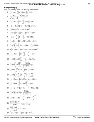 85 
LÝ THUYẾT PHƯƠNG TRÌNH – BẤT PHƯƠNG TRÌNH ĐẠI SỐ BẬC CAO, PHÂN THỨC HỮU TỶ (PHẦN 1) 
_______________________________________________________________________________________________________________________________________________________________ 
www.MATHVN.com - Toán học Việt Nam 
BBààii ttậậpp ttưươơnngg ttựự.. 
Giải các phương trình sau trên tập hợp số thực 
1. x2  x 1x2 8x 1  18x2 . 
2. 
x x 2 
 x 
 
 
x 2 
x x 
99 8 2 
6 2 
  
. 
3. x2 x 4 1 1 x 4 60x 
         
x 
  
. 
4. 2x2  3x 12x2  5x 1  57x2 . 
5. x 12 x2  5x 1  28x2 . 
6. x  4x 3x  2x  6  70x2 . 
7. x 3 4 1 2 x 8 154 
      x       x 
 
 
. 
8. x 1x  2 x  3x  6 168x2 . 
9. x 5 1 6 x 10x 12 6006x 
         
x 
  
. 
10. 9x2  6x  5x  4x  20  68x2 . 
11. x2 7x 6 1 2 1 3 168 
           
x x 
   
. 
12. x 3x 2 4 1 x 6 30x 
         
x 
  
. 
x 9 1 12 3080 
x 
           
13.   2 
x x x 
14 48 
. 
x 1 10 9 2 5 x 252 
         
14.     2 
x x 
  
. 
15.  5 1 6 1 10 120 
12 
x 
              x   x  x 
 
. 
16. x2  5x  4x2 15x  36 144x2 . 
17. x2 3x 2 x 9 18 168x 
         
x 
  
. 
18. x2  x  20x2 9x 10  56x 12 . 
2 
19.  x 5  x 30  
2604 
x 
x 2 
x 
7 6 
   
  
. 
2 x 1 x 3 1 7 270 1 1 
             
20.    
x x 
    
. 
21. 
 x  x 
 
6 9 1 
840 5 6 
  
 
x 2 x 2 
x 
  
. 
22. 
 2 
x 2 
x 
30 1 
 
x 2 
x 
2 2 
1 
x 
   
  
. 
23. 2x2 1x 12x 1 18x2 . 
----------------------------------------------------------------------------------------------------------------------------------------------------------------------------------------------------------------------------------------------- 
CREATED BY GIANG SƠN; XYZ1431988@GMAIL.COM www.DeThiThuDaiHoc.com 
E 1 F5 QUÂN ĐOÀN BỘ BINH 
 