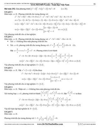 86 
LÝ THUYẾT PHƯƠNG TRÌNH – BẤT PHƯƠNG TRÌNH ĐẠI SỐ BẬC CAO, PHÂN THỨC HỮU TỶ (PHẦN 1) 
_______________________________________________________________________________________________________________________________________________________________ 
www.MATHVN.com - Toán học Việt Nam 
BBààii ttooáánn 225522.. GGiiảảii pphhưươơnngg ttrrììnnhh       x2  2 2  5x x2  2  6x2  0 x . 
Lời giải 1. 
Điều kiện x   . Phương trình đã cho tương đương với 
4 3 2 4 3 3 2 2 
x 5 x 10 x 10 x 4 0 x x 4 x 4 x 6 x 6 x 4 x 
4 0 
x x x x x x x x x x x 
              
               
                  
3   2         3 2 
 
           
     
  1 4 1 6 1 4 1 0 1 4 6 4 0 
1 3 2 2 2 2 4 2 4 0 1 2 
2 2 2 2 2 0 
x x x x x x x x x x x x 
x x 
1 2 0 
    
x x x x x 
1 2 2 2 0 1; 2 
          
  
  
2 
2 
1 1 
x 
    
Vậy phương trình đã cho có hai nghiệm. 
Lời giải 2. 
Điều kiện x. Phương trình đã cho tương đương với x4  5x3 10x2 10x  4  0 . 
 Xét x  0 không thỏa mãn phương trình đã cho. 
 Xét x  0 ; phương trình đã cho tương đương với 2 
x 4 5 x 2 10 0 
         
2 
x x 
  
(1). 
x 2 t x 4 t 4 
Đặt 2 2 
      . Phương trình (1) trở thành 
2 
x x 
4 5 10 0 2 3 0 2 2 2 3 0 
          
           
 t t t t x x 
x x 
   
          
2 
 x 2  x  x 2  x    x  x   x  2 
    
  x 
 3 2 2 2 0 1 2 1 1 0 1; 2 
Vậy phương trình đã cho có tập nghiệm S  1;2 . 
Lời giải 3. 
Điều kiện x. Đặt x2  2  t t  0 thu được 
      
2 2 2 2 
t xt x t x t x x x x x 
5 6 0 2 3 0 2 2 3 2 0 
             
x x 
1; 2 
   
   2 
   
x x x x x x 
1 2 2 2 0 1; 2 
           
2 
1 1 
x 
    
Vậy phương trình đã cho có tập nghiệm S  1;2 . 
Lời giải 4. 
Điều kiện x. Nhận xét x  0 không thỏa mãn phương trình đã cho. 
Xét trường hợp x  0 , phương trình trở thành 
2 2 2 2 2 x 5. x 6 0 
x x 
    
     
  
. Đặt 
x2  
2 t 
x 
 ta được 
     
t t t t x x 
5 6 0 2 3 0 2 2 2 3 0 
   
2 2 
             
x x 
   
          
2 
 x 2  x  x 2  x     x  2 
    
x  x    x 
 2 2 3 2 0 2 1 1 2 0 1; 2 
Vậy kết luận tập hợp nghiệm là S  1;2 . 
Lời giải 5. 
Điều kiện x   . 
Phương trình đã cho tương đương với 
2 
x x 
x x 
           
2 2 1 5. 6 0 
2 2 
. 
----------------------------------------------------------------------------------------------------------------------------------------------------------------------------------------------------------------------------------------------- 
CREATED BY GIANG SƠN; XYZ1431988@GMAIL.COM www.DeThiThuDaiHoc.com 
E 1 F5 QUÂN ĐOÀN BỘ BINH 
 