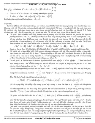 87 
LÝ THUYẾT PHƯƠNG TRÌNH – BẤT PHƯƠNG TRÌNH ĐẠI SỐ BẬC CAO, PHÂN THỨC HỮU TỶ (PHẦN 1) 
_______________________________________________________________________________________________________________________________________________________________ 
x t 
x 
Đặt 2 2 
 
 
www.MATHVN.com - Toán học Việt Nam 
t 
 2  
1 
ta được 6 t 2 5 t 1 0  2 t 1  3 t 
1  0 
         
t 
 3 1 
o 2t 1 x2  2x  2  0,  0 , trường hợp này vô nghiệm. 
o 3t 1 x2  3x  2  0x 1 x  2  0 x1;2. 
Kết luận phương trình có hai nghiệm x 1; x  2 . 
Nhận xét. 
Bài toán 252 là một phương trình bậc cao cơ bản, sau khi khai triển thu được phương trình đa thức bậc bốn. 
Phương trình bậc bốn có khá nhiều cách giải, đặc biệt khi hình thức bài toán có sự đặc biệt. Có thể nhận thấy năm 
lời giải trên cũng hoàn toàn thuần túy và quen thuộc với nhiều bạn học sinh, các bạn chú ý các lời giải 3, 4, 5 đều 
có cùng bản chất, cũng là trọng tâm của chuyên mục này. Tác giả xin nhận xét cụ thể về từng lời giải 
 Lời giải 1 thực hiện khai triển bình phương đưa về phương trình bậc bốn, dựa trên hai nghiệm đặc biệt của 
phương trình là x 1; x  2 . Do tổng các hệ số đa thức bằng 0 nên phương trình sẽ xuất hiện nghiệm x 1, 
tiếp tục sử dụng lược đồ Horne hoặc chia đa thức thu được đa thức thương bậc ba, phương trình tích hệ 
quả này lại có thêm nghiệm x  2 , và phương trình bậc hai cuối cùng vô nghiệm rất dễ lập luận. Để lời giải 
được tự nhiên các bạn có thể nhóm nhân tử như phía trên hoặc nhân trả lại dưới dạng 
x2 x2  2x  2 3x x2  2x  2 2x2  2x  2  0x2 3x  2x2  2x  2  0 i 
Lưu ý có thể sử dụng hệ số bất định để phân tích được hệ quả (i) mà không thông qua các nghiệm đa thức. 
 Lời giải 2 vẫn sử dụng khai triển bình phương, thu được phương trình bậc bốn, tuy nhiên nó lại có dạng đặc 
biệt, không khó nhận thấy đây là dạng "Phương trình hệ số đối xứng tỉ lệ", cách giải đơn giản là đặt ẩn phụ 
sau khi xét và chia hai vế tương ứng cho x2 . Về các dạng phương trình – bất phương trình hệ số đối xứng 
sẽ được trình bày tại Lý thuyết phương trình bậc cao (Phần 2). 
 Các lời giải 3, 4, 5 nhằm mục đích tìm tỉ lệ giữa hai biểu thức f x  x2  2 và g x  x . Lí do vì sao lại đi 
theo hướng đi này ? Để dễ hình dung các bạn có thể quan sát lời giải 3, phép đặt ẩn phụ t  x2  2 đưa 
phương trình về dạng đồng bậc hai t2  5xt  6x2  0. 
Đối với phương trình bậc hai cơ bản ax2  bx  c  0 a  0 , người ta có thể thay thế x bởi một biến phụ, 
f  x 
 
trong lớp bài toán này chính là  với f x  x2  2 ; g x  x và hoán vị ngược lại. Khi đó dạng 
  
t 
g x 
đồng bậc hai sẽ xuất hiện khi quy đồng mẫu thức: 
        2 2 a  f x   bf x .g x  c g x   0 hoặc         2 2 a g x   bf x .g x  c  f x   0 . 
f  x 
 
Với các dạng đồng bậc (đẳng cấp) tương tự thế này, chúng ta luôn tìm được tỉ lệ  tức là nghiệm 
  
t 
g x 
của phương trình bậc hai theo công thức nghiệm. Độ khó của bài toán tỉ lệ thuận với sự phức tạp của các 
biểu thức f  x, g x , tại phần sau của tài liệu, các bạn sẽ làm việc với dạng đồng bậc ba. 
  f  x 
 
Lời giải 4 và 5 thực hiện chia hai vế cho f 2 xhoặc g2 xđể làm xuất hiện tỉ lệ  , giải phương 
  
t 
g x 
trình bậc hai ẩn t cho kết quả rất ngắn gọn, lưu ý lời giải 5 "ưu việt" hơn lời giải 4 một chút, vì x2  2 luôn 
luôn dương với mọi x, còn lời giải 4 chúng ta cần xét x  0 trước khi chia và đặt ẩn phụ, đây cũng là một 
điểm đáng lưu ý đối với các bạn học sinh, đặc biệt với lớp bài toán bất phương trình. 
Quá trình chia tạo lập ẩn phụ được coi như bản chất của các bài toán dạng này, các lời giải 4 và 5 có thể 
coi như "thủ công, thẳng cẳng", không được "thâm thúy, mỹ miều" như lời giải 3, nó được gọi với cái tên 
đặt ẩn phụ không hoàn toàn, vẫn dùng công thức nghiệm phương trình bậc hai, trong trường hợp cụ thể bài 
toán 252 này may mắn trở về dạng đồng bậc. Về vấn đề này mời quý độc giả theo dõi các ví dụ tiếp theo. 
----------------------------------------------------------------------------------------------------------------------------------------------------------------------------------------------------------------------------------------------- 
CREATED BY GIANG SƠN; XYZ1431988@GMAIL.COM www.DeThiThuDaiHoc.com 
E 1 F5 QUÂN ĐOÀN BỘ BINH 
 