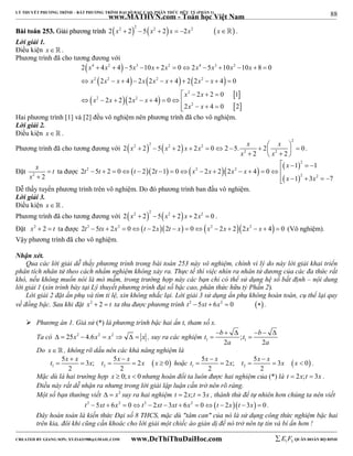 88 
LÝ THUYẾT PHƯƠNG TRÌNH – BẤT PHƯƠNG TRÌNH ĐẠI SỐ BẬC CAO, PHÂN THỨC HỮU TỶ (PHẦN 1) 
_______________________________________________________________________________________________________________________________________________________________ 
www.MATHVN.com - Toán học Việt Nam 
BBààii ttooáánn 225533.. GGiiảảii pphhưươơnngg ttrrììnnhh       2 x2  2 2  5 x2  2 x  2x2 x . 
Lời giải 1. 
Điều kiện x   . 
Phương trình đã cho tương đương với 
 4 2  
3 2 4 3 2 
      
     
x x x x x x x x x 
x x x x x x x x 
2  4  4  5  10  2  0  2  5  10  10  8  
0 
2 4 2 2 4 2 2 4 0 
          
    
x x 
2 2 0 1 
  
2 2 2 2 
2 
2 2 
2 
x x x x 
2 2 2 4 0 
x x 
2 4 0 2 
        
    
Hai phương trình [1] và [2] đều vô nghiệm nên phương trình đã cho vô nghiệm. 
Lời giải 2. 
Điều kiện x   . 
Phương trình đã cho tương đương với     2 
x x x x x x 
                 
2 2 2 2 
2 2 2 2 5 2 2 0 2 5. 2 0 
x x 
2 2 
. 
x t 
x 
Đặt 2 2 
 
 
ta được         
    
1 1 
x 
               
  
2 
2 2 2 
2 2 
t t t t x x x x 
2 5 2 0 2 2 1 0 2 2 2 4 0 
 x   x 
  
1 3 7 
Dễ thấy tuyển phương trình trên vô nghiệm. Do đó phương trình ban đầu vô nghiệm. 
Lời giải 3. 
Điều kiện x   . 
Phương trình đã cho tương đương với     2 x2  2 2  5 x2  2 x  2x2  0 . 
Đặt x2  2  t ta được 2t2 5tx  2x2  0t  2x2t  x  0x2  2x  22x2  x  4  0 (Vô nghiệm). 
Vậy phương trình đã cho vô nghiệm. 
Nhận xét. 
Qua các lời giải dễ thấy phương trình trong bài toán 253 này vô nghiệm, chính vì lý do này lời giải khai triển 
phân tích nhân tử theo cách nhẩm nghiệm không xảy ra. Thực tế thì việc nhìn ra nhân tử dương của các đa thức rất 
khó, nếu không muốn nói là mò mẫm, trong trường hợp này các bạn chỉ có thể sử dụng hệ số bất định – nội dung 
lời giải 1 (xin trình bày tại Lý thuyết phương trình đại số bậc cao, phân thức hữu tỷ Phần 2). 
Lời giải 2 đặt ẩn phụ và tìm tỉ lệ, xin không nhắc lại. Lời giải 3 sử dụng ẩn phụ không hoàn toàn, cụ thể lại quy 
về đồng bậc. Sau khi đặt x2  2  t ta thu được phương trình t2  5xt  6x2  0  . 
 Phương án 1. Giả sử (*) là phương trình bậc hai ẩn t, tham số x. 
t b t b 
      
  
Ta có   25x2  4.6x2  x2    x , suy ra các nghiệm 1 1 ; 
a a 
2 2 
Do x   , không rõ dấu nên các khả năng nghiệm là 
t x x x t x x x x   
5 3 ; 5 2 0 
2 2 
  1 2 
t x x x t x x x x   
5 2 ; 5 3 0 
2 2 
     hoặc   1 2 
     . 
Mặc dù là hai trường hợp x  0; x  0 nhưng hoán đổi ta luôn được hai nghiệm của (*) là t  2x;t  3x . 
Điều này rất dễ nhận ra nhưng trong lời giải lập luận cần trở nên rõ ràng. 
Một số bạn thường viết   x2 suy ra hai nghiệm t  2x;t  3x , thành thử để tự nhiên hơn chúng ta nên viết 
t2  5xt  6x2  0t2  2xt  3xt  6x2  0t  2xt 3x  0 . 
Đây hoàn toàn là kiến thức Đại số 8 THCS, mặc dù "tâm can" của nó là sử dụng công thức nghiệm bậc hai 
trên kia, đôi khi cũng cần khoác cho lời giải một chiếc áo giản dị để nó trở nên tự tin và bí ẩn hơn ! 
----------------------------------------------------------------------------------------------------------------------------------------------------------------------------------------------------------------------------------------------- 
CREATED BY GIANG SƠN; XYZ1431988@GMAIL.COM www.DeThiThuDaiHoc.com 
E 1 F5 QUÂN ĐOÀN BỘ BINH 
 