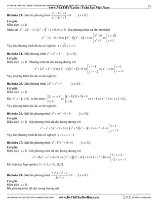 10 
LÝ THUYẾT PHƯƠNG TRÌNH – BẤT PHƯƠNG TRÌNH ĐẠI SỐ BẬC CAO, PHÂN THỨC HỮU TỶ (PHẦN 1) 
_______________________________________________________________________________________________________________________________________________________________ 
www.MATHVN.com - Toán học Việt Nam 
x 6  7 x 3 
 
6 0 
x 
x 4 2 x 
2 
3 
BBààii ttooáánn 2233.. Giải bất phương trình    
 
  
 . 
Lời giải. 
Điều kiện x   . 
Nhận xét  x4  2x2  3  x2 1 2  2  0,x . Bất phương trình đã cho trở thành 
    
x x x x x x 
   3 3 
6 6 7 6 0 1 6 0 
6 3 3 3 
           
x 3 
x 
1 1 
    
Vậy bất phương trình đã cho có nghiệm x  3 6  x 1. 
BBààii ttooáánn 2244.. GGiiảảii pphhưươơnngg ttrrììnnhh x8  x4  2 x . 
Lời giải. 
Điều kiện x   . Phương trình đã cho tương đương với 
    
x x 
   4 
1 1 
x x x x x x 
8 4 4 4 4 4 
2 2 1 2 0 1 
           x 4 
     x 
  
2 1 
Vậy phương trình đã cho có hai nghiệm. 
BBààii ttooáánn 2255.. GGiiảảii pphhưươơnngg ttrrììnnhh 2x8  x4  3 x . 
Lời giải. 
Điều kiện x   . 
Đặt x4  t t  0, ta thu được 
     
t t t t 
4 2 3 1 2 3 0 
 2 
         t   x   x 
  
    
1 1 1;1 
t t 
0 0 
. 
Vậy phương trình đã cho có hai nghiệm. 
BBààii ttooáánn 2266.. GGiiảảii bbấấtt pphhưươơnngg ttrrììnnhh x8  4x4 5  0 x. 
Lời giải. 
Điều kiện x   . Bất phương trình đã cho tương đương với 
x 
8 4 4  4  4  4 1 
x x x x x x 
5 5 0 5 1 0 1 
              
1 
  
x 
Vậy bất phương trình đã cho có nghiệm x 1 x  1. 
BBààii ttooáánn 2277.. GGiiảảii bbấấtt pphhưươơnngg ttrrììnnhh x8 17x4 16  0 x . 
Lời giải. 
Điều kiện x   . Bất phương trình đã cho tương đương với 
x 
8 4 4  4  4  4 1 2 
x x x x x x 
16 16 0 1 16 0 1 16 
   
            
  x 
  2 1 
Kết luận tập hợp nghiệm S  2;11;2 . 
x 8 x 4 
x 
x 
2  3  
5 0 
5 1 
BBààii ttooáánn 2288.. GGiiảảii bbấấtt pphhưươơnngg ttrrììnnhh   
8 
  
 
 . 
Lời giải. 
Điều kiện x   . 
Bất phương trình đã cho tương đương với 
----------------------------------------------------------------------------------------------------------------------------------------------------------------------------------------------------------------------------------------------- 
CREATED BY GIANG SƠN; XYZ1431988@GMAIL.COM www.DeThiThuDaiHoc.com 
E 1 F5 QUÂN ĐOÀN BỘ BINH 
 