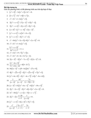 96 
LÝ THUYẾT PHƯƠNG TRÌNH – BẤT PHƯƠNG TRÌNH ĐẠI SỐ BẬC CAO, PHÂN THỨC HỮU TỶ (PHẦN 1) 
_______________________________________________________________________________________________________________________________________________________________ 
www.MATHVN.com - Toán học Việt Nam 
BBààii ttậậpp ttưươơnngg ttựự.. 
GGiiảảii ccáácc pphhưươơnngg ttrrììnnhh vvàà bbấấtt pphhưươơnngg ttrrììnnhh ssaauu ttrrêênn ttậậpp hhợợpp ssốố tthhựựcc 
1.     x2  2 2  3x x2  2  2x2  0 . 
2.     1 x2 2  3x2  4 1 x2 x . 
3. x4  3x2 1 4x x2 1 . 
4.       2 x2  x 1 2  7 x 1 2 13 x3 1 . 
5.       3 x2  x 1 2  2 x 1 2  5 x3 1 . 
6.       x  3 4  x2  x  6 2  2 x  2 4 . 
7.     x2  x 1 2  x 3x2  5x  3 . 
8.     x2  x 1 2  3 x4  x2 1 . 
9.    x2 10x x2  2x  5  9 x2  2x  5 2  0 . 
10. x4  3x2 1 6x x2 1. 
11. 
 x 2  x 
 
2 
x 2 
x 
2 
1 
6 7 
x 
  
  
12. x4 12x2  9  7x2  3 x . 
13. x2  2x4  4  4x  3x2 x  2 . 
14.       2 x 3 4  5 2x2  7x  3 2  2 2x 1 4  0 . 
15. 
 x 2  x 
 
 2 
 2 
 
x 2 
x 
6 5 
4 4 3 
7 12 22 
x 
  
  
. 
16. 182x 12  x 9  4x4x2  27x  9. 
17. 4  x 2 2x 2  1   3  x 2  2x 1  2  7  x 4 1  . 
18.  x2  4x  9  2  3  x2  4x  7  2  4  x4 8x  63  . 
19. 
x 2 
x 
1  6  
7 
2 1 2 1 
 x   2  x   2 
 x   x 
 
 
. 
20.  x  3  4 15  2x2  6x 1  4  8  2x3 19x  3  2 . 
21. 2  x2  2x  2  2 5  x4  4   2  x2  2x  2  2  0 . 
22. 3x2 10x  x2  x 1   7  1 x  x2 2 . 
23. 2  x  2  
 x 
20  1  
0 
  
2 
2 
 
x x 
5 5 
  
. 
24.  x2  x 1  2  6  x 1  2  7  x3 1  . 
2 2 
25. 
x    x  x 
   x   x   x 
 
  
2 
2 2 5 
1 2 2 
. 
----------------------------------------------------------------------------------------------------------------------------------------------------------------------------------------------------------------------------------------------- 
CREATED BY GIANG SƠN; XYZ1431988@GMAIL.COM www.DeThiThuDaiHoc.com 
E 1 F5 QUÂN ĐOÀN BỘ BINH 
 