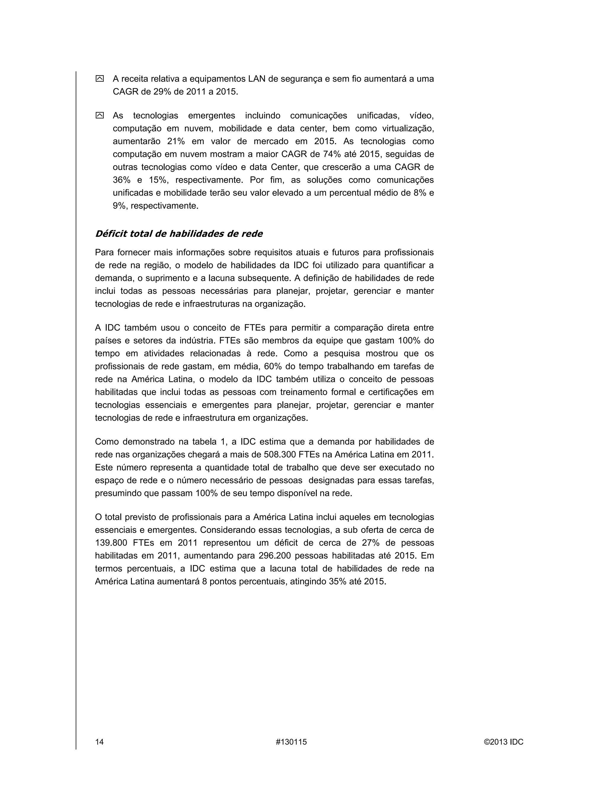 14 #130115 ©2013 IDC
 A receita relativa a equipamentos LAN de segurança e sem fio aumentaráa uma
CAGR de 29% de 2011 a 2015.
 As tecnologias emergentes incluindo comunicações unificadas, vídeo,
computação em nuvem, mobilidade e data center, bem como virtualização,
aumentarão 21% em valor de mercado em 2015. As tecnologias como
computação em nuvem mostram a maior CAGR de 74% até 2015, seguidas de
outras tecnologias como vídeo e data Center, que crescerão a uma CAGR de
36% e 15%, respectivamente. Por fim, as soluções como comunicações
unificadas e mobilidade terão seu valor elevado a um percentual médio de 8% e
9%, respectivamente.
Déficit total de habilidades de rede
Para fornecer mais informações sobre requisitos atuais e futuros para profissionais
de rede na região, o modelo de habilidades da IDC foi utilizado para quantificar a
demanda, o suprimento e a lacuna subsequente. A definição de habilidades de rede
inclui todas as pessoas necessárias para planejar, projetar, gerenciar e manter
tecnologias de rede e infraestruturas na organização.
A IDC também usou o conceito de FTEs para permitir a comparação direta entre
países e setores da indústria. FTEs são membros da equipe que gastam 100% do
tempo em atividades relacionadas à rede. Como a pesquisa mostrou que os
profissionais de rede gastam, em média, 60% do tempo trabalhando em tarefas de
rede na América Latina, o modelo da IDC também utiliza o conceito de pessoas
habilitadas que inclui todas as pessoas com treinamento formal e certificações em
tecnologias essenciais e emergentes para planejar, projetar, gerenciar e manter
tecnologias de rede e infraestrutura em organizações.
Como demonstrado na tabela 1, a IDC estima que a demanda por habilidades de
rede nas organizações chegaráa mais de 508.300 FTEs na América Latina em 2011.
Este número representa a quantidade total de trabalho que deve ser executado no
espaço de rede e o número necessário de pessoas designadas para essas tarefas,
presumindo que passam 100% de seu tempo disponível na rede.
O total previsto de profissionais para a América Latina inclui aqueles em tecnologias
essenciais e emergentes. Considerando essas tecnologias, a sub oferta de cerca de
139.800 FTEs em 2011 representou um déficit de cerca de 27% de pessoas
habilitadas em 2011, aumentando para 296.200 pessoas habilitadas até 2015. Em
termos percentuais, a IDC estima que a lacuna total de habilidades de rede na
América Latina aumentará8 pontos percentuais, atingindo 35% até2015.
 