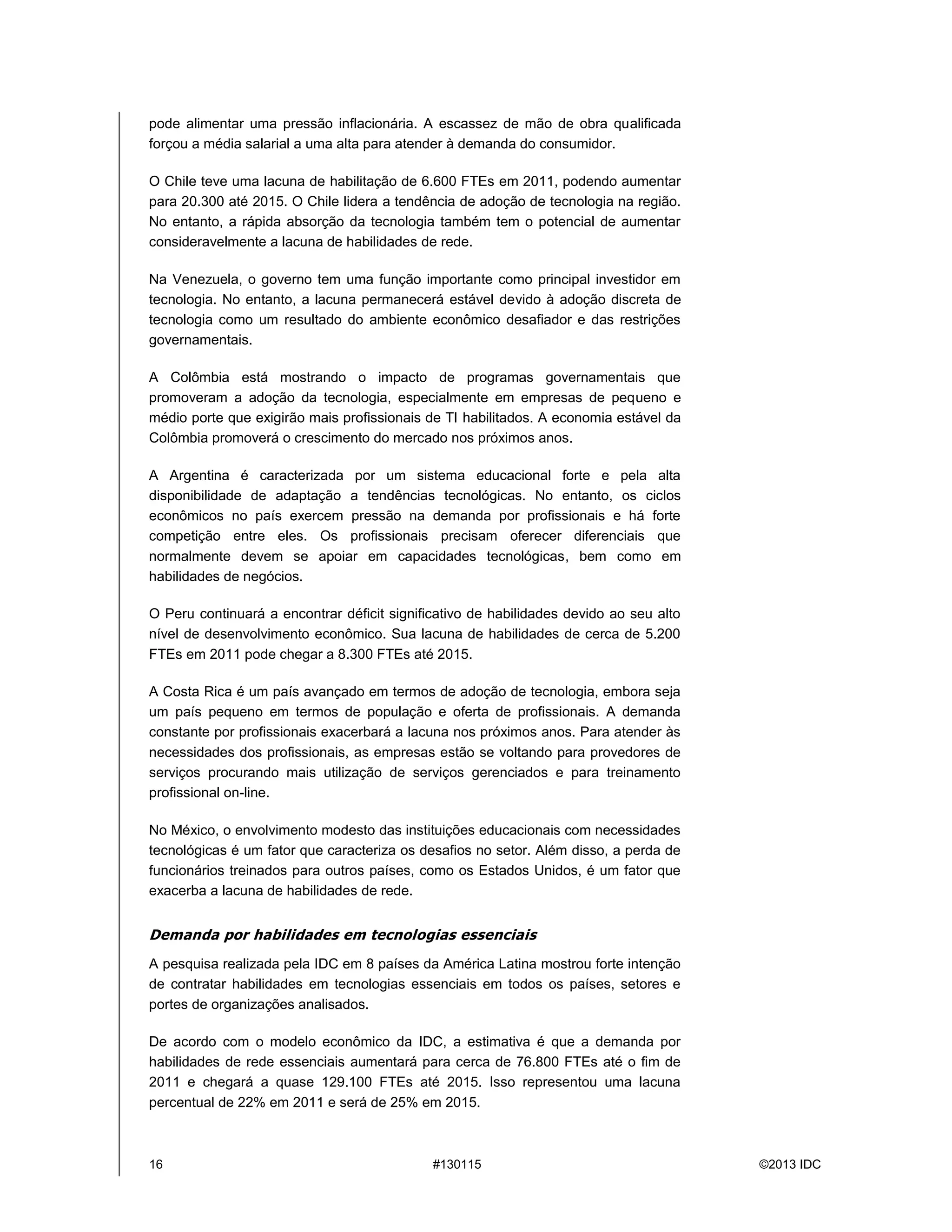 16 #130115 ©2013 IDC
pode alimentar uma pressão inflacionária. A escassez de mão de obra qualificada
forçou a média salarial a uma alta para atender àdemanda do consumidor.
O Chile teve uma lacuna de habilitação de 6.600 FTEs em 2011, podendo aumentar
para 20.300 até2015. O Chile lidera a tendência de adoção de tecnologia na região.
No entanto, a rápida absorção da tecnologia também tem o potencial de aumentar
consideravelmente a lacuna de habilidades de rede.
Na Venezuela, o governo tem uma função importante como principal investidor em
tecnologia. No entanto, a lacuna permanecerá estável devido à adoção discreta de
tecnologia como um resultado do ambiente econômico desafiador e das restrições
governamentais.
A Colômbia está mostrando o impacto de programas governamentais que
promoveram a adoção da tecnologia, especialmente em empresas de pequeno e
médio porte que exigirão mais profissionais de TI habilitados. A economia estável da
Colômbia promoveráo crescimento do mercado nos próximos anos.
A Argentina é caracterizada por um sistema educacional forte e pela alta
disponibilidade de adaptação a tendências tecnológicas. No entanto, os ciclos
econômicos no país exercem pressão na demanda por profissionais e há forte
competição entre eles. Os profissionais precisam oferecer diferenciais que
normalmente devem se apoiar em capacidades tecnológicas, bem como em
habilidades de negócios.
O Peru continuará a encontrar déficit significativo de habilidades devido ao seu alto
nível de desenvolvimento econômico. Sua lacuna de habilidades de cerca de 5.200
FTEs em 2011 pode chegar a 8.300 FTEs até2015.
A Costa Rica éum país avançado em termos de adoção de tecnologia, embora seja
um país pequeno em termos de população e oferta de profissionais. A demanda
constante por profissionais exacerbaráa lacuna nos próximos anos. Para atender às
necessidades dos profissionais, as empresas estão se voltando para provedores de
serviços procurando mais utilização de serviços gerenciados e para treinamento
profissional on-line.
No México, o envolvimento modesto das instituições educacionais com necessidades
tecnológicas éum fator que caracteriza os desafios no setor. Além disso, a perda de
funcionários treinados para outros países, como os Estados Unidos, é um fator que
exacerba a lacuna de habilidades de rede.
Demanda por habilidades em tecnologias essenciais
A pesquisa realizada pela IDC em 8 países da América Latina mostrou forte intenção
de contratar habilidades em tecnologias essenciais em todos os países, setores e
portes de organizações analisados.
De acordo com o modelo econômico da IDC, a estimativa é que a demanda por
habilidades de rede essenciais aumentará para cerca de 76.800 FTEs até o fim de
2011 e chegará a quase 129.100 FTEs até 2015. Isso representou uma lacuna
percentual de 22% em 2011 e seráde 25% em 2015.
 
