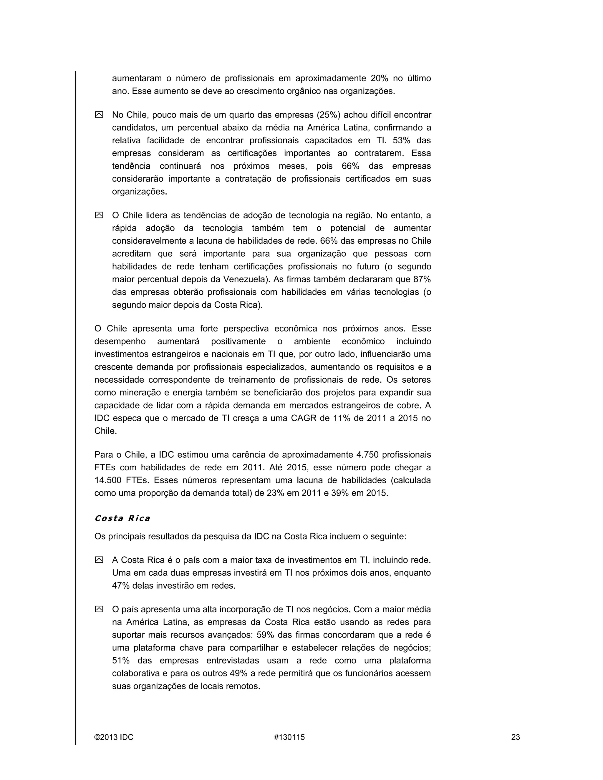 ©2013 IDC #130115 23
aumentaram o número de profissionais em aproximadamente 20% no último
ano. Esse aumento se deve ao crescimento orgânico nas organizações.
 No Chile, pouco mais de um quarto das empresas (25%) achou difícil encontrar
candidatos, um percentual abaixo da média na América Latina, confirmando a
relativa facilidade de encontrar profissionais capacitados em TI. 53% das
empresas consideram as certificações importantes ao contratarem. Essa
tendência continuará nos próximos meses, pois 66% das empresas
considerarão importante a contratação de profissionais certificados em suas
organizações.
 O Chile lidera as tendências de adoção de tecnologia na região. No entanto, a
rápida adoção da tecnologia também tem o potencial de aumentar
consideravelmente a lacuna de habilidades de rede. 66% das empresas no Chile
acreditam que será importante para sua organização que pessoas com
habilidades de rede tenham certificações profissionais no futuro (o segundo
maior percentual depois da Venezuela). As firmas também declararam que 87%
das empresas obterão profissionais com habilidades em várias tecnologias (o
segundo maior depois da Costa Rica).
O Chile apresenta uma forte perspectiva econômica nos próximos anos. Esse
desempenho aumentará positivamente o ambiente econômico incluindo
investimentos estrangeiros e nacionais em TI que, por outro lado, influenciarão uma
crescente demanda por profissionais especializados, aumentando os requisitos e a
necessidade correspondente de treinamento de profissionais de rede. Os setores
como mineração e energia também se beneficiarão dos projetos para expandir sua
capacidade de lidar com a rápida demanda em mercados estrangeiros de cobre. A
IDC especa que o mercado de TI cresça a uma CAGR de 11% de 2011 a 2015 no
Chile.
Para o Chile, a IDC estimou uma carência de aproximadamente 4.750 profissionais
FTEs com habilidades de rede em 2011. Até 2015, esse número pode chegar a
14.500 FTEs. Esses números representam uma lacuna de habilidades (calculada
como uma proporção da demanda total) de 23% em 2011 e 39% em 2015.
C o s t a R i c a
Os principais resultados da pesquisa da IDC na Costa Rica incluem o seguinte:
 A Costa Rica éo país com a maior taxa de investimentos em TI, incluindo rede.
Uma em cada duas empresas investiráem TI nos próximos dois anos, enquanto
47% delas investirão em redes.
 O país apresenta uma alta incorporação de TI nos negócios. Com a maior média
na América Latina, as empresas da Costa Rica estão usando as redes para
suportar mais recursos avançados: 59% das firmas concordaram que a rede é
uma plataforma chave para compartilhar e estabelecer relações de negócios;
51% das empresas entrevistadas usam a rede como uma plataforma
colaborativa e para os outros 49% a rede permitiráque os funcionários acessem
suas organizações de locais remotos.
 
