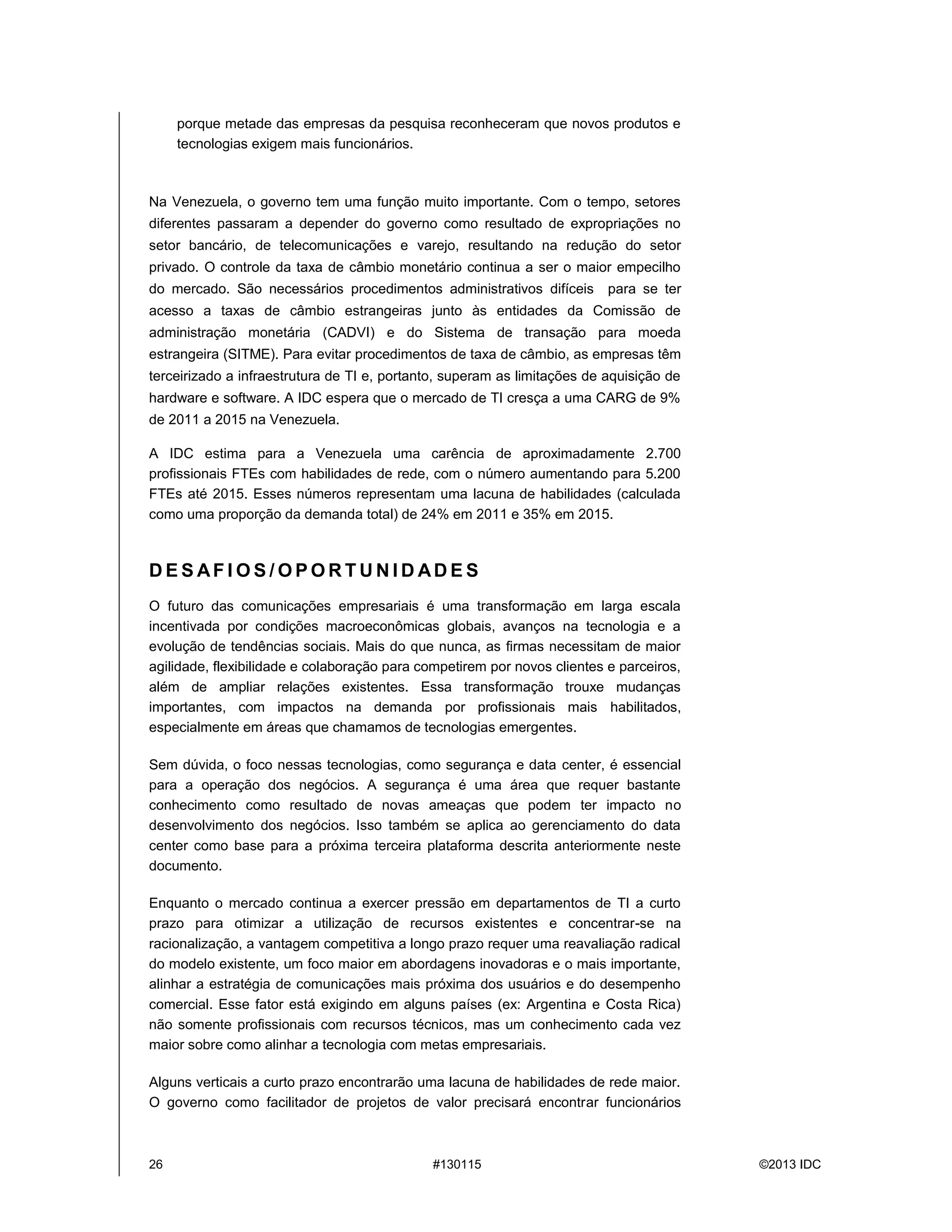 26 #130115 ©2013 IDC
porque metade das empresas da pesquisa reconheceram que novos produtos e
tecnologias exigem mais funcionários.
Na Venezuela, o governo tem uma função muito importante. Com o tempo, setores
diferentes passaram a depender do governo como resultado de expropriações no
setor bancário, de telecomunicações e varejo, resultando na redução do setor
privado. O controle da taxa de câmbio monetário continua a ser o maior empecilho
do mercado. São necessários procedimentos administrativos difíceis para se ter
acesso a taxas de câmbio estrangeiras junto às entidades da Comissão de
administração monetária (CADVI) e do Sistema de transação para moeda
estrangeira (SITME). Para evitar procedimentos de taxa de câmbio, as empresas têm
terceirizado a infraestrutura de TI e, portanto, superam as limitações de aquisição de
hardware e software. A IDC espera que o mercado de TI cresça a uma CARG de 9%
de 2011 a 2015 na Venezuela.
A IDC estima para a Venezuela uma carência de aproximadamente 2.700
profissionais FTEs com habilidades de rede, com o número aumentando para 5.200
FTEs até 2015. Esses números representam uma lacuna de habilidades (calculada
como uma proporção da demanda total) de 24% em 2011 e 35% em 2015.
D E S AF I O S / O P O R T U N I D AD E S
O futuro das comunicações empresariais é uma transformação em larga escala
incentivada por condições macroeconômicas globais, avanços na tecnologia e a
evolução de tendências sociais. Mais do que nunca, as firmas necessitam de maior
agilidade, flexibilidade e colaboração para competirem por novos clientes e parceiros,
além de ampliar relações existentes. Essa transformação trouxe mudanças
importantes, com impactos na demanda por profissionais mais habilitados,
especialmente em áreas que chamamos de tecnologias emergentes.
Sem dúvida, o foco nessas tecnologias, como segurança e data center, é essencial
para a operação dos negócios. A segurança é uma área que requer bastante
conhecimento como resultado de novas ameaças que podem ter impacto no
desenvolvimento dos negócios. Isso também se aplica ao gerenciamento do data
center como base para a próxima terceira plataforma descrita anteriormente neste
documento.
Enquanto o mercado continua a exercer pressão em departamentos de TI a curto
prazo para otimizar a utilização de recursos existentes e concentrar-se na
racionalização, a vantagem competitiva a longo prazo requer uma reavaliação radical
do modelo existente, um foco maior em abordagens inovadoras e o mais importante,
alinhar a estratégia de comunicações mais próxima dos usuários e do desempenho
comercial. Esse fator está exigindo em alguns países (ex: Argentina e Costa Rica)
não somente profissionais com recursos técnicos, mas um conhecimento cada vez
maior sobre como alinhar a tecnologia com metas empresariais.
Alguns verticais a curto prazo encontrarão uma lacuna de habilidades de rede maior.
O governo como facilitador de projetos de valor precisará encontrar funcionários
 