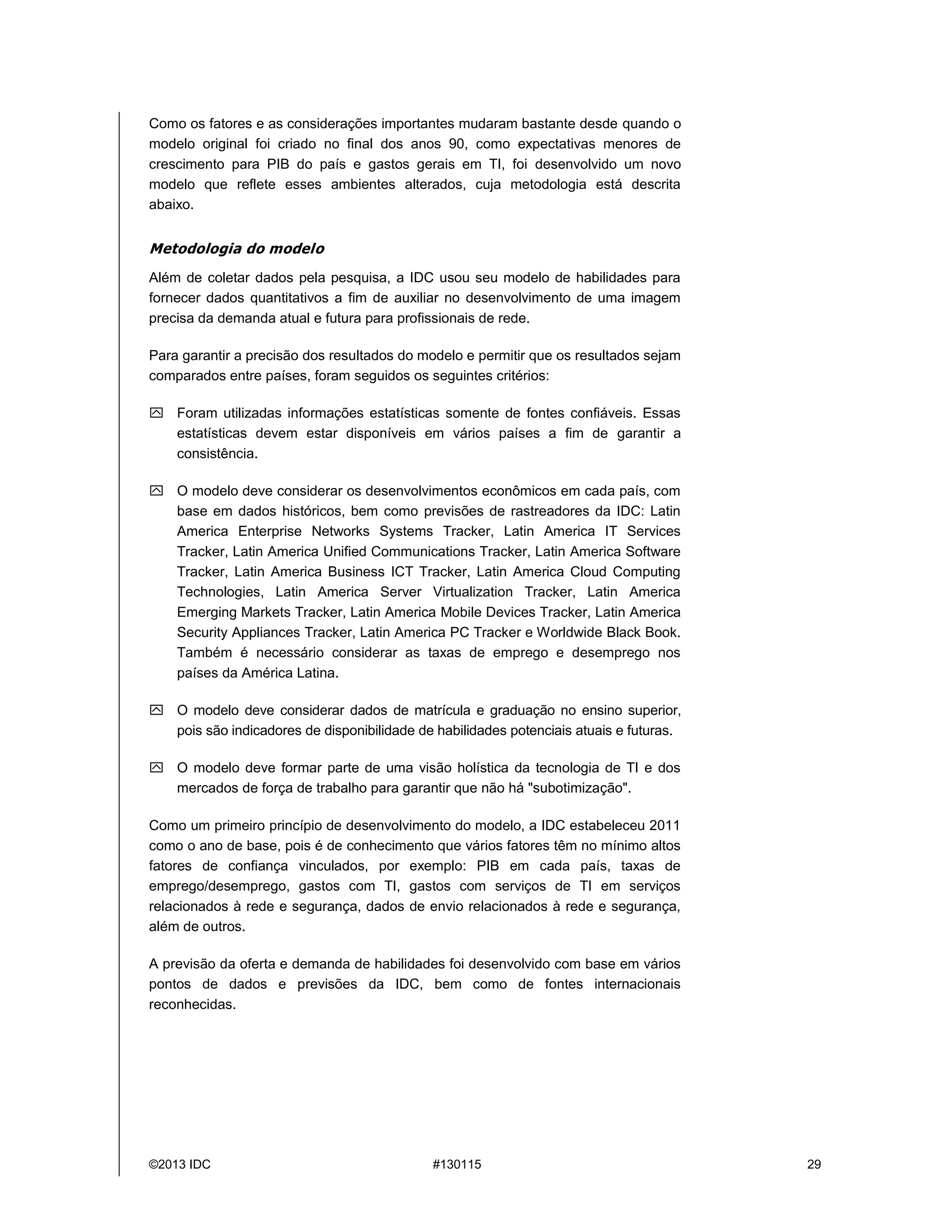 ©2013 IDC #130115 29
Como os fatores e as considerações importantes mudaram bastante desde quando o
modelo original foi criado no final dos anos 90, como expectativas menores de
crescimento para PIB do país e gastos gerais em TI, foi desenvolvido um novo
modelo que reflete esses ambientes alterados, cuja metodologia está descrita
abaixo.
Metodologia do modelo
Além de coletar dados pela pesquisa, a IDC usou seu modelo de habilidades para
fornecer dados quantitativos a fim de auxiliar no desenvolvimento de uma imagem
precisa da demanda atual e futura para profissionais de rede.
Para garantir a precisão dos resultados do modelo e permitir que os resultados sejam
comparados entre países, foram seguidos os seguintes critérios:
 Foram utilizadas informações estatísticas somente de fontes confiáveis. Essas
estatísticas devem estar disponíveis em vários países a fim de garantir a
consistência.
 O modelo deve considerar os desenvolvimentos econômicos em cada país, com
base em dados históricos, bem como previsões de rastreadores da IDC: Latin
America Enterprise Networks Systems Tracker, Latin America IT Services
Tracker, Latin America Unified Communications Tracker, Latin America Software
Tracker, Latin America Business ICT Tracker, Latin America Cloud Computing
Technologies, Latin America Server Virtualization Tracker, Latin America
Emerging Markets Tracker, Latin America Mobile Devices Tracker, Latin America
Security Appliances Tracker, Latin America PC Tracker e Worldwide Black Book.
Também é necessário considerar as taxas de emprego e desemprego nos
países da América Latina.
 O modelo deve considerar dados de matrícula e graduação no ensino superior,
pois são indicadores de disponibilidade de habilidades potenciais atuais e futuras.
 O modelo deve formar parte de uma visão holística da tecnologia de TI e dos
mercados de força de trabalho para garantir que não há"subotimização".
Como um primeiro princípio de desenvolvimento do modelo, a IDC estabeleceu 2011
como o ano de base, pois éde conhecimento que vários fatores têm no mínimo altos
fatores de confiança vinculados, por exemplo: PIB em cada país, taxas de
emprego/desemprego, gastos com TI, gastos com serviços de TI em serviços
relacionados à rede e segurança, dados de envio relacionados à rede e segurança,
além de outros.
A previsão da oferta e demanda de habilidades foi desenvolvido com base em vários
pontos de dados e previsões da IDC, bem como de fontes internacionais
reconhecidas.
 