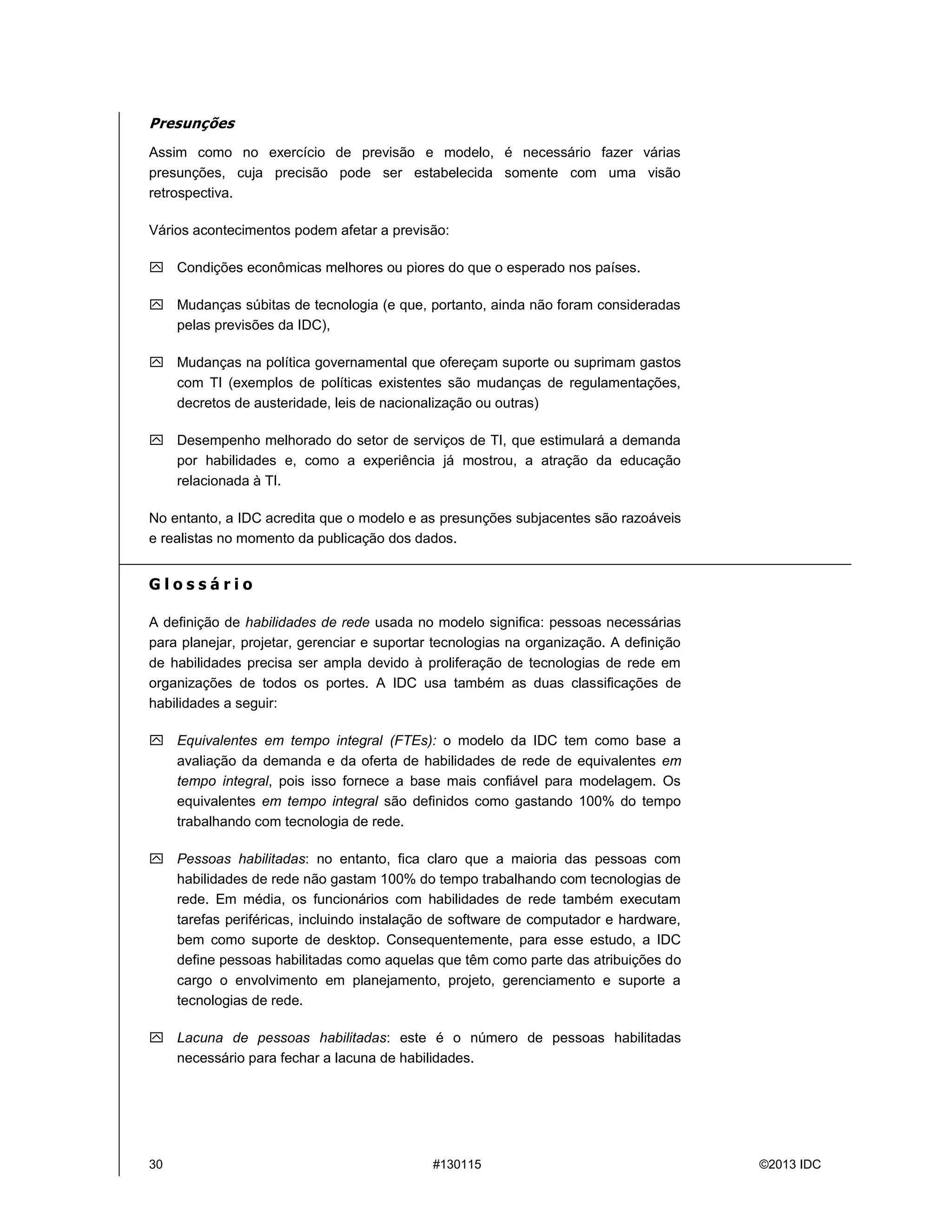 30 #130115 ©2013 IDC
Presunções
Assim como no exercício de previsão e modelo, é necessário fazer várias
presunções, cuja precisão pode ser estabelecida somente com uma visão
retrospectiva.
Vários acontecimentos podem afetar a previsão:
 Condições econômicas melhores ou piores do que o esperado nos países.
 Mudanças súbitas de tecnologia (e que, portanto, ainda não foram consideradas
pelas previsões da IDC),
 Mudanças na política governamental que ofereçam suporte ou suprimam gastos
com TI (exemplos de políticas existentes são mudanças de regulamentações,
decretos de austeridade, leis de nacionalização ou outras)
 Desempenho melhorado do setor de serviços de TI, que estimulará a demanda
por habilidades e, como a experiência já mostrou, a atração da educação
relacionada àTI.
No entanto, a IDC acredita que o modelo e as presunções subjacentes são razoáveis
e realistas no momento da publicação dos dados.
G l o s s á r i o
A definição de habilidades de rede usada no modelo significa: pessoas necessárias
para planejar, projetar, gerenciar e suportar tecnologias na organização. A definição
de habilidades precisa ser ampla devido à proliferação de tecnologias de rede em
organizações de todos os portes. A IDC usa também as duas classificações de
habilidades a seguir:
 Equivalentes em tempo integral (FTEs): o modelo da IDC tem como base a
avaliação da demanda e da oferta de habilidades de rede de equivalentes em
tempo integral, pois isso fornece a base mais confiável para modelagem. Os
equivalentes em tempo integral são definidos como gastando 100% do tempo
trabalhando com tecnologia de rede.
 Pessoas habilitadas: no entanto, fica claro que a maioria das pessoas com
habilidades de rede não gastam 100% do tempo trabalhando com tecnologias de
rede. Em média, os funcionários com habilidades de rede também executam
tarefas periféricas, incluindo instalação de software de computador e hardware,
bem como suporte de desktop. Consequentemente, para esse estudo, a IDC
define pessoas habilitadas como aquelas que têm como parte das atribuições do
cargo o envolvimento em planejamento, projeto, gerenciamento e suporte a
tecnologias de rede.
 Lacuna de pessoas habilitadas: este é o número de pessoas habilitadas
necessário para fechar a lacuna de habilidades.
 