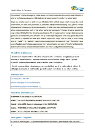 Modelo Plano da Campanha

of consumer profiles through an online enquiry of the consumption habits and usage of electric
energy in the homes of approx. 500 students, 60 teachers and 25 members of school staff.

Once the results were in and we had identified the critical areas which needed the most
intervention, we have then proceeded to promote a set of awareness-raising tasks, geared toward
shaping the attitudes of our school’s community in order to achieve more reasonable and efficient
electricity consumptions both in the school and at our community’s homes. At every step of the
way we have highlighted the benefits associated to this new approach on energy – both economic
gains and environmental gains. We have set up seven different poster-cards throughout the school
and created a foldable brochure with several simple and useful tips on “how to start saving
energy   today”.   A   website   (www.missaopoupancamais.weebly.com)      and   Facebook    page
(www.facebook.com/missaopoupancamais) were also set up by our team of teacher and students.
Both media received considerable appreciation and follow-up by the local community.


Objectivos da Campanha:

- Desenvolver na comunidade educativa uma verdadeira consciência energética que leve à
eliminação de desperdícios, maior racionalidade no consumo de energia elétrica que se
traduzirá globalmente em ganhos para as famílias e para o ambiente.

- Incutir na comunidade educativa uma nova mentalidade que leve à alteração de hábitos de
utilização e consumo de eletricidade, que se traduzam na redução da sua fatura elétrica.


Público(s)-alvo

Alunos (cerca de 500)

Professores (aproximadamente 60)

Funcionários (aproximadamente 25)


Período de implementação:

FASEAMENTO E EXECUÇÃO DO PROJETO:

Fase 1 - PREPARAÇÃO (Janeiro/Fevereiro de 2012): EXECUTADA

Fase 2 - AVALIAÇÃO (Fevereiro/Março de 2012): EXECUTADA

Fase 3 - INTERVENÇÃO (Março/Abril de 2012): EXECUTADA

Fase 4 - REFLEXÃO (Abril de 2012): EXECUTADA


Mensagem da campanha:

O título do nosso projeto – “+eficiência-desperdício=+poupança” – pretende ser uma “equação”

2
 