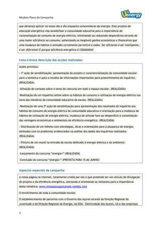 Modelo Plano da Campanha

que devemos aplicar no nosso dia a dia enquanto consumidores de energia. Este projeto de
educação energética visa sensibilizar a comunidade educativa para a importância da
racionalização do consumo de energia elétrica, eliminando ou reduzindo desperdícios através de
uma maior eficiência no consumo, salientando os inegáveis ganhos económicos e financeiros que
uma mudança de hábitos e atitudes certamente permitirá a todos. Ser eficiente é ser inteligente,
é ser diferente! E porque eficiência energética é CIDADANIA!


Lista e breve descrição das acções realizadas:

Ações previstas:

- 1ª ação de sensibilização: apresentação do projeto e consciencialização da comunidade escolar
para a temática e para a recolha de informações importantes para preenchimento do inquérito.
(REALIZADA)

-Afixação de cartazes sobre o tema do concurso em todo o espaço escolar. (REALIZADA)

-Realização de um inquérito online sobre os hábitos de consumo e utilização de energia elétrica nos
lares dos membros da comunidade educativa da escola. (REALIZADA)

-Realização de uma 2ª ação de sensibilização para apresentação dos resultados do inquérito aos
hábitos de consumo de energia elétrica da comunidade educativa e orientação para a mudança de
hábitos de utilização de energia elétrica, mudança de atitude face ao desperdício e consolidação
das vantagens económicas e ambientais da eficiência energética. (REALIZADA)

- Distribuição de um folheto com estratégias, dicas e orientações para a poupança de energia,
alinhadas com os problemas evidenciados na análise dos dados dos inquéritos realizados.
(REALIZADA)

- Pintura de um mural na entrada da escola dedicado à energia elétrica e ao ambiente.
(REALIZADA)

-Lançamento do concurso “energia+” (REALIZADA)

-Conclusão do concurso “energia+” (PREVISTA PARA 15 de JUNHO)


Aspectos especiais da campanha:

A nossa página na internet, totalmente criada por nós e que pretende ser um veículo de divulgação
do projeto e da eficiência energética, alertando e orientando os visitantes para a importância
desta temática: www.missaopoupancamais.weebly.com

O envolvimento de toda a comunidade escolar.

O estabelecimento de parcerias com o Governo dos Açores através da Direção Regional da
Juventude e da Direção Regional da Energia, da EDA – Eletricidade dos Açores, SA e das empresas


3
 