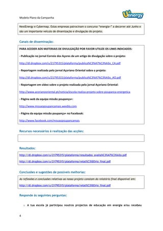 Modelo Plano da Campanha

NextEnergy e Cybermap. Estas empresas patrocinam o concurso “energia+” a decorrer até Junho e
são um importante veículo de dinamização e divulgação do projeto.


Canais de disseminação:

PARA ACEDER AOS MATERIAIS DE DIVULGAÇÃO POR FAVOR UTILIZE OS LINKS INDICADOS:

- Publicação no jornal Correio dos Açores de um artigo de divulgação sobre o projeto:

http://dl.dropbox.com/u/21795315/plataforma/publica%C3%A7%C3%A3o_CA.pdf

- Reportagem realizada pelo jornal Açoriano Oriental sobre o projeto:

http://dl.dropbox.com/u/21795315/plataforma/publica%C3%A7%C3%A3o_AO.pdf

- Reportagem em vídeo sobre o projeto realizada pelo jornal Açoriano Oriental:

http://www.acorianooriental.pt/noticia/escola-realiza-projeto-sobre-poupanca-energetica

- Página web da equipa missão poupança+:

http://www.missaopoupancamais.weebly.com

- Página da equipa missão poupança+ no Facebook:

http://www.facebook.com/missaopoupancamais


Recursos necessários à realização das acções:




Resultados:

http://dl.dropbox.com/u/21795315/plataforma/resultados_avalia%C3%A7%C3%A3o.pdf

http://dl.dropbox.com/u/21795315/plataforma/relat%C3%B3rio_final.pdf


Conclusões e sugestões de possíveis melhorias:

As reflexões e conclusões relativas ao nosso projeto constam do relatório final disponível em:

http://dl.dropbox.com/u/21795315/plataforma/relat%C3%B3rio_final.pdf


Responde às seguintes perguntas:


    o A tua escola já participou noutros projectos de educação em energia e/ou recebeu


4
 