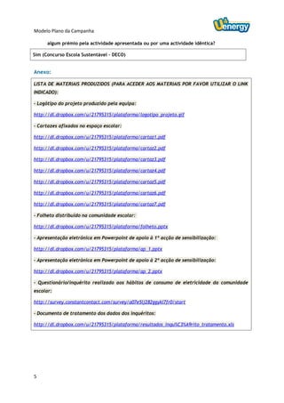 Modelo Plano da Campanha

      algum prémio pela actividade apresentada ou por uma actividade idêntica?

Sim (Concurso Escola Sustentável – DECO)


Anexo:

LISTA DE MATERIAIS PRODUZIDOS (PARA ACEDER AOS MATERIAIS POR FAVOR UTILIZAR O LINK
INDICADO):

- Logótipo do projeto produzido pela equipa:

http://dl.dropbox.com/u/21795315/plataforma/logotipo_projeto.gif

- Cartazes afixados no espaço escolar:

http://dl.dropbox.com/u/21795315/plataforma/cartaz1.pdf

http://dl.dropbox.com/u/21795315/plataforma/cartaz2.pdf

http://dl.dropbox.com/u/21795315/plataforma/cartaz3.pdf

http://dl.dropbox.com/u/21795315/plataforma/cartaz4.pdf

http://dl.dropbox.com/u/21795315/plataforma/cartaz5.pdf

http://dl.dropbox.com/u/21795315/plataforma/cartaz6.pdf

http://dl.dropbox.com/u/21795315/plataforma/cartaz7.pdf

- Folheto distribuído na comunidade escolar:

http://dl.dropbox.com/u/21795315/plataforma/folheto.pptx

- Apresentação eletrónica em Powerpoint de apoio à 1ª acção de sensibilização:

http://dl.dropbox.com/u/21795315/plataforma/ap_1.pptx

- Apresentação eletrónica em Powerpoint de apoio à 2ª acção de sensibilização:

http://dl.dropbox.com/u/21795315/plataforma/ap_2.pptx

- Questionário/inquérito realizado aos hábitos de consumo de eletricidade da comunidade
escolar:

http://survey.constantcontact.com/survey/a07e5lj282ggykl7fr0/start

- Documento de tratamento dos dados dos inquéritos:

http://dl.dropbox.com/u/21795315/plataforma/resultados_inqu%C3%A9rito_tratamento.xls




5
 
