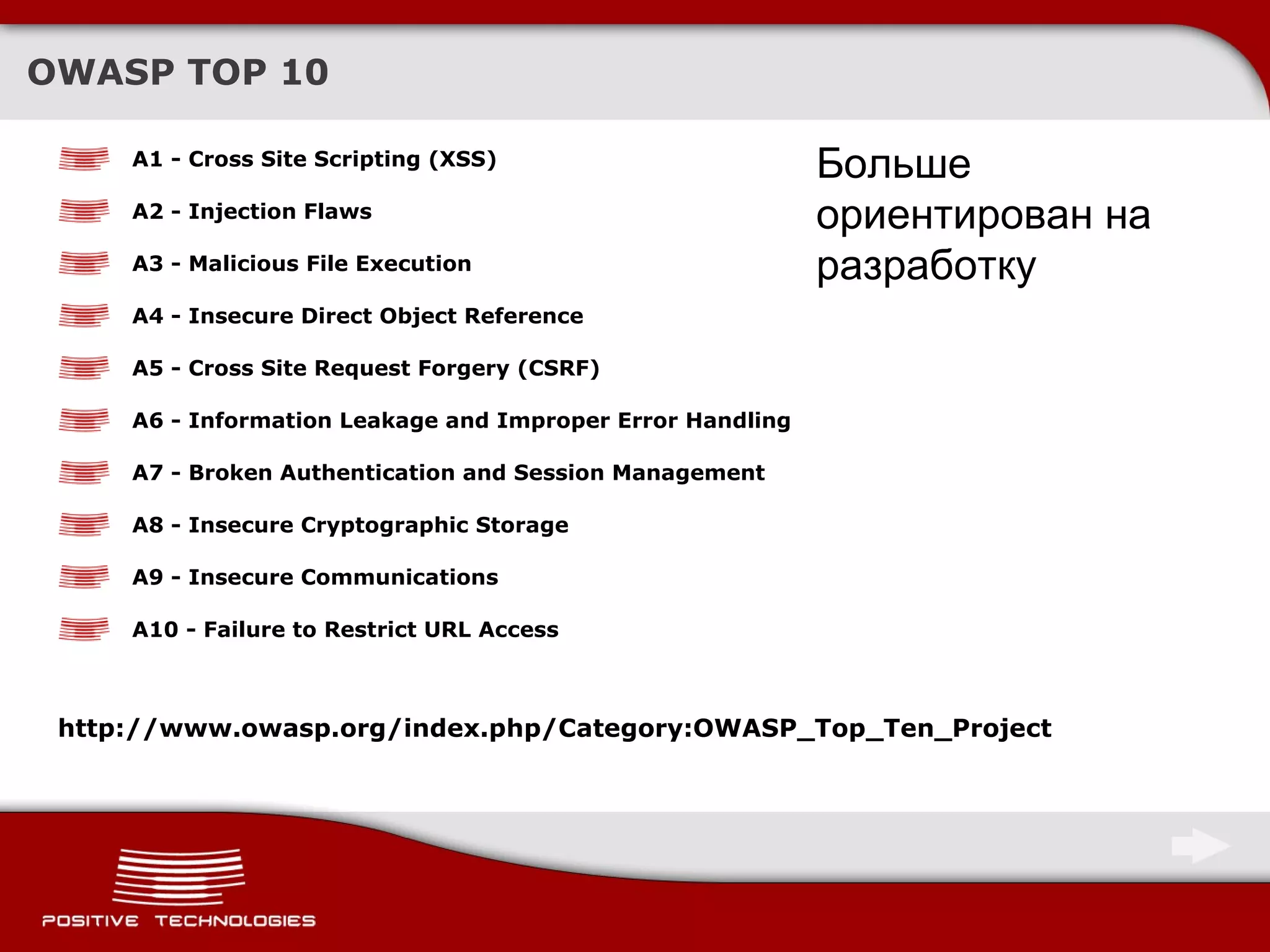 OWASP TOP 10 A1 - Cross Site Scripting (XSS)   A2 - Injection Flaws  A3 - Malicious File Execution  A4 - Insecure Direct Object Reference   A5 - Cross Site Request Forgery (CSRF)   A6 - Information Leakage and Improper Error Handling   A7 - Broken Authentication and Session Management   A8 - Insecure Cryptographic Storage  A9 - Insecure Communications  A10 - Failure to Restrict URL Access   http://www.owasp.org/index.php/Category:OWASP_Top_Ten_Project Больше ориентирован на разработку 