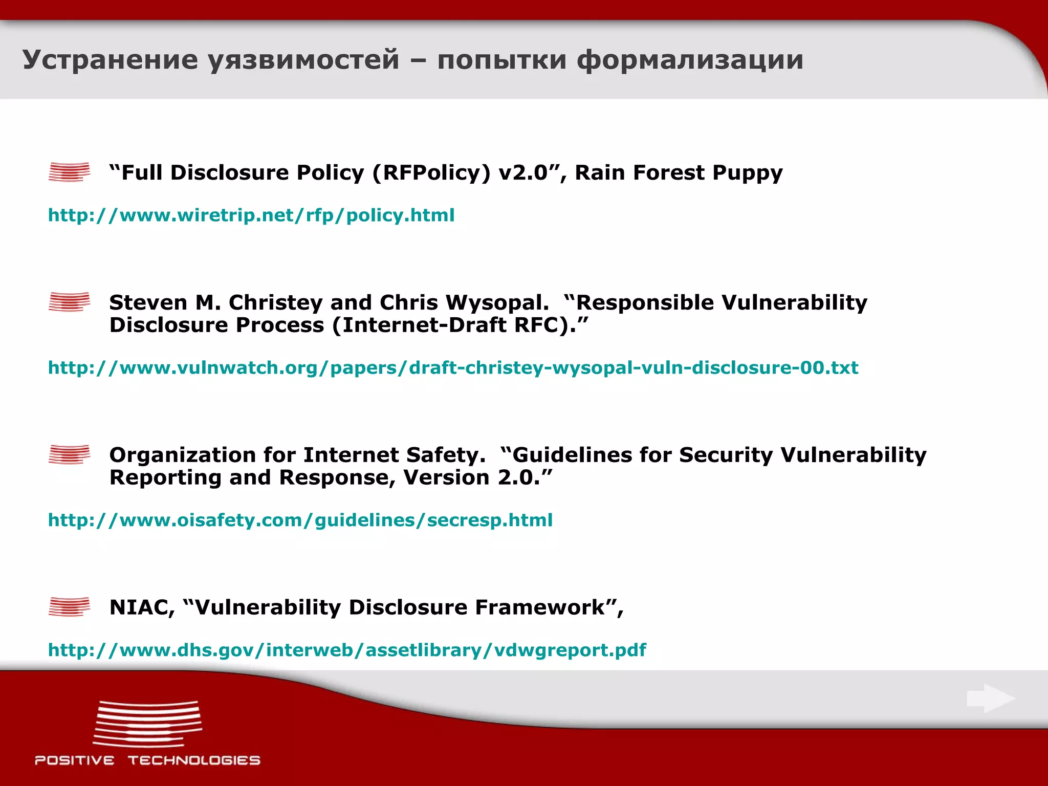 Устранение уязвимостей – попытки формализации “ Full Disclosure Policy (RFPolicy) v2.0”, Rain Forest Puppy http://www.wiretrip.net/rfp/policy.html   Steven M. Christey and Chris Wysopal.  “Responsible Vulnerability Disclosure Process (Internet-Draft RFC).”  http://www.vulnwatch.org/papers/draft-christey-wysopal-vuln-disclosure-00.txt   Organization for Internet Safety.  “Guidelines for Security Vulnerability Reporting and Response, Version 2.0.”  http://www.oisafety.com/guidelines/secresp.html   NIAC, “Vulnerability Disclosure Framework”,  http://www.dhs.gov/interweb/assetlibrary/vdwgreport.pdf   