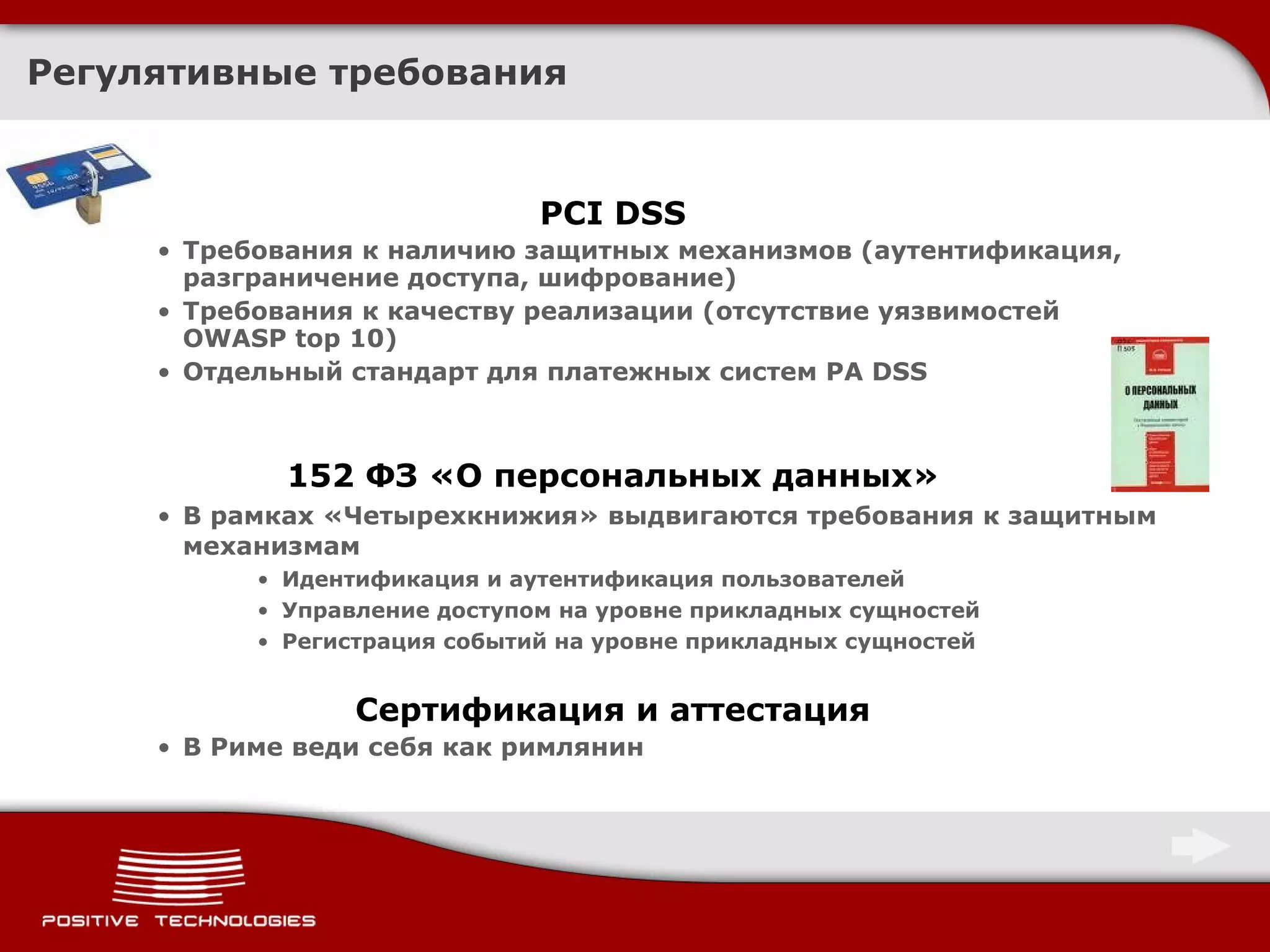Регулятивные требования PCI DSS Требования к наличию защитных механизмов (аутентификация, разграничение доступа, шифрование) Требования к качеству реализации (отсутствие уязвимостей  OWASP top 10) Отдельный стандарт для платежных систем  PA DSS 152  ФЗ «О персональных данных» В рамках «Четырехкнижия» выдвигаются требования к защитным механизмам Идентификация и аутентификация пользователей Управление доступом на уровне прикладных сущностей Регистрация событий на уровне прикладных сущностей Сертификация и аттестация В Риме веди себя как римлянин 