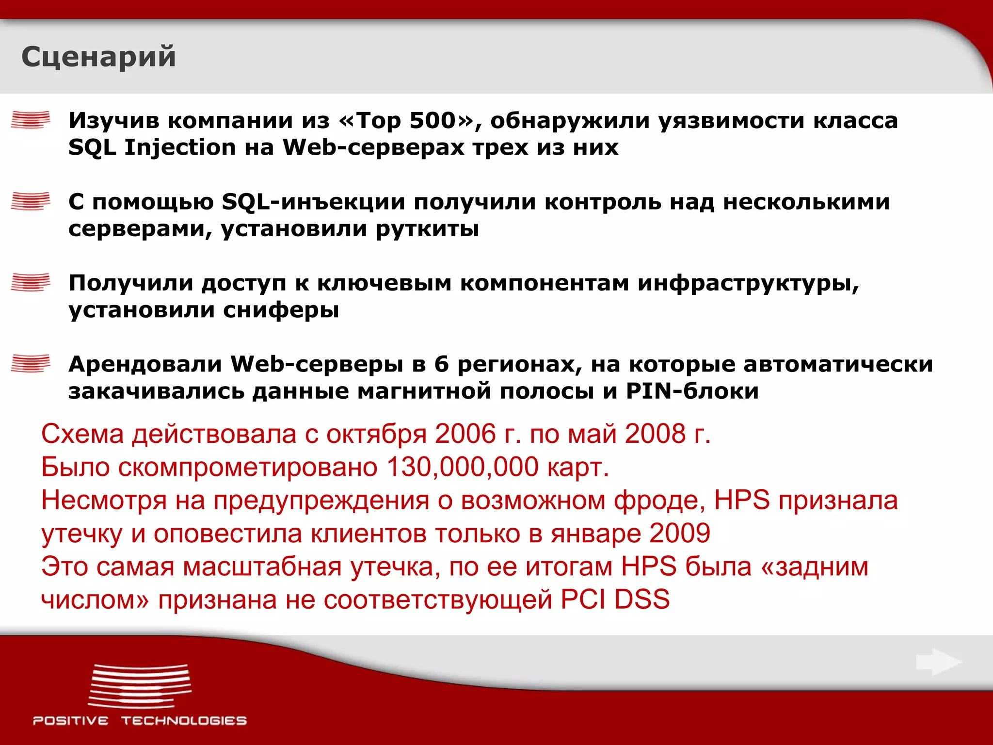 Сценарий Изучив компании из « Top 500 », обнаружили уязвимости класса  SQL Injection  на  Web- серверах трех из них С помощью  SQL- инъекции получили контроль над несколькими серверами, установили руткиты Получили доступ к ключевым компонентам инфраструктуры, установили сниферы Арендовали  Web- серверы в 6 регионах, на которые автоматически закачивались данные магнитной полосы и  PIN- блоки Схема действовала с октября 2006 г. по май 2008 г.  Было скомпрометировано 130,000,000 карт. Несмотря на предупреждения о возможном фроде,  HPS  признала утечку   и оповестила клиентов только в январе 2009 Это самая масштабная утечка, по ее итогам  HPS  была «задним числом» признана не соответствующей  PCI DSS 