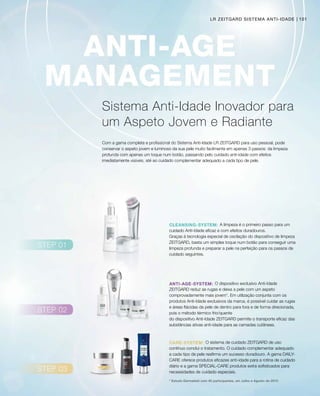 101
O dispositivo exclusivo Anti-Idade
ZEITGARD reduz as rugas e deixa a pele com um aspeto
comprovadamente mais jovem*. Em utilização conjunta com os
produtos Anti-Idade exclusivos da marca, é possível cuidar as rugas
e áreas flácidas da pele de dentro para fora e de forma direcionada,
pois o método térmico frio/quente
do dispositivo Anti-Idade ZEITGARD permite o transporte eficaz das
substâncias ativas anti-idade para as camadas cutâneas.
O sistema de cuidado ZEITGARD de uso
contínuo conclui o tratamento. O cuidado complementar adequado
a cada tipo de pele reafirma um sucesso duradouro. A gama DAILY-
CARE oferece produtos eficazes anti-idade para a rotina de cuidado
diário e a gama SPECIAL-CARE produtos extra sofisticados para
necessidades de cuidado especiais.
A limpeza é o primeiro passo para um
cuidado Anti-Idade eficaz e com efeitos duradouros.
Graças à tecnologia especial de oscilação do dispositivo de limpeza
ZEITGARD, basta um simples toque num botão para conseguir uma
limpeza profunda e preparar a pele na perfeição para os passos de
cuidado seguintes.
Sistema Anti-Idade Inovador para
um Aspeto Jovem e Radiante
Com a gama completa e profissional do Sistema Anti-Idade LR ZEITGARD para uso pessoal, pode
conservar o aspeto jovem e luminoso da sua pele muito facilmente em apenas 3 passos: da limpeza
profunda com apenas um toque num botão, passando pelo cuidado anti-idade com efeitos
imediatamente visíveis, até ao cuidado complementar adequado a cada tipo de pele.
* Estudo Dermatest com 40 participantes, em Julho e Agosto de 2015
LR ZEITGARD SISTEMA ANTI-IDADE
 