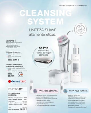 cada 29.90 €
cada
20.90 €
70000
70001
70003
70004
262.40 €
241.50 €
Total
Preço do set apenas
241.50 €
20.90 €
70036
70037
103
LIMPEZA SUAVE
altamente eficaz
SISTEMA DE LIMPEZA LR ZEITGARD
GRÁTIS
em cada Kit:
1 estojo de viagem
ZEITGARD
PARA PELE SENSÍVEL
• Filamentos macios com MICROSILVER,
para uma pele pura e luminosa
• Creme suave, desenvolvido para a pele
sensível, com uma textura
especialmente concebida para o
programa de limpeza
•	Eficácia confirmada pela Dermatest*
PARA PELE NORMAL
• Filamentos rígidos com
MICROSILVER, para pele com uma
aparência pura, em profundidade
• Como complemento, um gel de
espuma suave, com uma textura
especialmente concebida para o
programa de limpeza
•	Eficácia confirmada pela Dermatest*
Kit de Limpeza
ZEITGARD
POUPE NO SET
Clássico – para pele normal
ZEITGARD 1
1 x Creme ou Gel de limpeza
Suave – para pele sensível
1 estojo de viagem ZEITGARD grátis
Gel de limpeza – para pele normal
Cabeça da escova
Clássica – para pele normal
Creme de limpeza – para pele sensível
Suave – para pele sensível
Sistema de Limpeza
Creme/Gel de limpeza
ZEITGARD 1
•	Escova elétrica com oscilação
•	Limpeza suave e em
	 profunidade dos poros
•	até 10x mais eficaz do que
	 uma limpeza manual
 