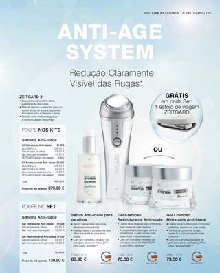 299.90 €
83.90 €
73.50 €
grátis
299.90 €
83.90 €
73.50 €
grátis
Preço do set apenas
Total 457.30 €
379.90 €
83.90 €
73.50 €
83.90 €
73.50 €
Preço do set apenas
Total 157.40 €
139.90 €
71008
71009
71006
71007
71000 | 30 ml
83.90 €
71002 | 50 ml
73.50 €
71001 | 50 ml
73.50 €
105
Redução Claramente
Visível das Rugas*
• Sérum para a zona dos olhos
altamente concentrado
• Hidrata, relaxa a zona à volta dos
olhos e suaviza as pequenas
rídulas
• Com um complexo inovador de
princípios ativos de PatcH2
O™ e
Ultra Filling Spheres™
• Creme facial especial para contornos
mais firmes da pele madura
• A profundidade das rugas diminui
visivelmente, a pele parece mais
preenchida e rejuvenescida
• Com um complexo inovador de
princípios ativos de PatcH2O™ 		
e Ultra Filling Spheres™
• Creme facial nutritivo para contornos
definidos, mesmo em pele jovem
• Tonifica os contornos faciais,
a pele fica com um aspeto mais
uniforme
• Com um complexo inovador de
princípios ativos de PatcH2
O™ e
Ultra Filling Spheres™
Sérum Anti-idade para
os olhos
Gel Cremoso
Restruturante Anti-idade
Gel Cremoso ­
Hidratante Anti-idade
•	Dispositivo elétrico Anti-Idade 		
	 para redução das rugas
•	Método térmico quente/frio para um 	
	 aporte eficaz de substâncias ativas 	
	 Anti-Idade para a camada cutânea
•	Pele do rosto melhorada graças 		
	 à microcirculação sanguínea
ZEITGARD 2
POUPE NOS KITS
Kit Hidratante Anti-idade
ZEITGARD 2
Sérum para os olhos
Gel cremoso hidratante
ZEITGARD estojo de viagem
Kit Restruturante Anti-Idade	
ZEITGARD 2
Sérum para os olhos
Gel cremoso restruturante
ZEITGARD estojo de viagem
Sistema Anti-Idade
POUPE NO SET
Set Hidratante Anti-idade
Sérum para os olhos
Gel cremoso hidratante
Set Restruturante Anti-idade
Sérum para os olhos
Gel cremoso restruturante
Sistema Anti-Idade
GRÁTIS
em cada Set:
1 estojo de viagem
ZEITGARD
OU
SISTEMA ANTI-IDADE LR ZEITGARD
 