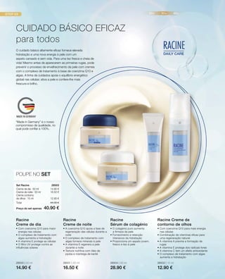 28500 | 50 ml
14.90 €
28501 | 50 ml
16.50 €
28504 | 30 ml
28.90 €
28502 | 15 ml
12.90 €
14.90 €
16.50 €
12.90 €
Preço do set apenas
Total 44.30 €
40.90 €
28503 
POUPE NO SET
O cuidado básico altamente eficaz fornece elevada
hidratação e uma nova energia à pele com um
aspeto cansado e sem vida. Para uma tez fresca e cheia de
vida! Mesmo antes de aparecerem as primeiras rugas, pode
prevenir o processo de envelhecimento da pele com cremes
com o complexo de tratamento à base de coenzima Q10 e
algas. A linha de cuidados apoia o equilíbrio energético
global nas células: ativa a pele e confere-lhe mais
frescura e brilho.
CUIDADO BÁSICO EFICAZ
para todos
Set Racine
Creme de dia · 50 ml
Creme de noite · 50 ml
Creme contorno
de olhos · 15 ml
• Com coenzima Q10 para maior
energia nas células
• O complexo de tratamento com
algas aumenta a hidratação
• A vitamina E protege as células
• O filtro UV protege contra as
influências solares
Racine
Creme de dia
• A coenzima Q10 apoia a fase de
regeneração das células durante a
noite
• O complexo de tratamento com
algas fornece minerais à pele
• A vitamina E regenera a pele
durante a noite
• Textura nutritiva com óleo de
jojoba e manteiga de karité
Racine
Creme de noite
• O colagénio puro aumenta
a firmeza da pele
• Fornecimento e retenção
intensivos da hidratação
• Proporciona um aspeto jovem,
fresco e liso à pele
Racine
Sérum de colagénio
• Com coenzima Q10 para mais energia
nas células
• Combinação de vitaminas eficaz para
uma regeneração natural:
• A vitamina A previne a formação de
rugas
• A vitamina E protege dos radicais livres
• A vitamina C tem um efeito antioxidante
• O complexo de tratamento com algas
aumenta a hidratação
Racine Creme de
contorno de olhos
“Made in Germany” é o nosso
compromisso de qualidade, no
qual pode confiar a 100%.
 