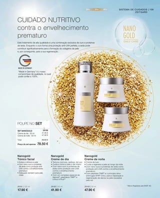 28181 | 125 ml
17.90 €
28182 | 50 ml
41.90 €
28183 | 50 ml
47.90 €
41.90 €
47.90 €
Preço do set apenas
Total 89.80 €
78.50 €
28188 
POUPE NO SET
109
Este tratamento de alta qualidade é uma combinação exclusiva de ouro e proteínas
de seda. Enquanto o ouro forma uma proteção anti-UVA perfeita, a seda pode
contribuir significativamente para a formação do colagénio da pele
e, por conseguinte, para a sua regeneração.
CUIDADO NUTRITIVO
contra o envelhecimento
prematuro
SISTEMA DE CUIDADOS
ZEITGARD
• Aclara e refresca a pele
• Com nano-ouro e proteínas
de seda como proteção anti-
UVA contra o envelhecimento
prematuro
• Adequado também para pele
mista
Nanogold
Tónico facial
• Textura cremosa, sedosa, de luxo
• Cuida e mima a pele o dia inteiro
• Com nano-ouro e proteínas de
seda como proteção anti-UVA
contra o envelhecimento
prematuro
• Com um complexo especial de
Aglycal®
, peptídeos TIMP®
e
Uvinul A Plus®
*
Nanogold
Creme de dia
• Creme de luxo
• Cuida e regenera a pele ao longo da noite
• Com nano-ouro e proteínas de seda como
proteção anti-UVA contra o envelhecimento
prematuro
• Com péptidos TIMP®
e o princípio ativo
antirrugas SYN®
-COLL para a reparação e
regeneração de danos na pele causados
pelo sol
Nanogold
Creme de noite
SET NANOGOLD
Creme de dia · 50 ml
Creme de noite · 50 ml
* Marca Registada pela BASF AG
“Made in Germany” é o nosso
compromisso de qualidade, no qual
pode confiar a 100%.
 