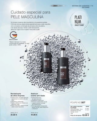 Preço do set apenas
Total
28450 | 30 ml
31.50 €
28449 | 50 ml
41.90 €
73.40 €
65.90 €
41.90 €
31.50 €
28469 
POUPE NO SET
113
Os homens modernos dão importância a uma aparência perfeita.
A fórmula cremosa desenvolvida especialmente para a pele masculina,
com a inovadora combinação de princípios ativos de platina,
é de rápida absorção, hidrata a pele intensamente,
atenua as rugas e dá um aspeto mais jovem à pele.
Cuidado especial para
PELE MASCULINA
SISTEMA DE CUIDADOS
ZEITGARD
• Creme suave, de rápida absorção,
especial pa ra a zona à volta dos
olhos
• Hidratante e refrescante
• Ajuda a disfarçar as olheiras e as
pequenas rugas
• Com Lumin-Eye®
, extrato de café
verde e ácido hialurónico
Revitalizante
de olhos Express
• Creme facial suave,
de rápida absorção
• Hidratante e refrescante
• Promove a elasticidade da pele
e ajuda a prevenir os sinais
de envelhecimento
• Com água glaciar encapsulada,
extrato de cato, ácido hialurónico
e vitamina E
Platinum
Creme anti-idade
Set cuidado masculino
PLATINUM
Creme anti-idade · 50 ml
Revitalizante de olhos
Express · 30 ml
“Made in Germany” é o nosso
compromisso de qualidade, no qual
pode confiar a 100%.
 