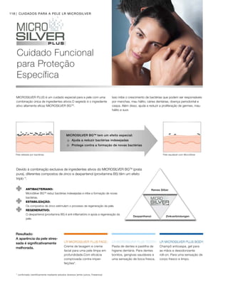 118
Cuidado Funcional
para Proteção
Específica
CUIDADOS PARA A PELE LR MICROSILVER
MICROSILVER PLUS é um cuidado especial para a pele com uma
combinação única de ingredientes ativos.O segredo é o ingrediente
ativo altamente eficaz MICROSILVER BGTM
.
Isso inibe o crescimento de bactérias que podem ser responsáveis
por manchas, mau hálito, cáries dentárias, doença periodontal e
caspa. Além disso, ajuda a reduzir a proliferação de germes, mau
hálito e suor.
Devido à combinação exclusiva de ingredientes ativos do MICROSILVER BGTM
(prata
pura), diferentes compostos de zinco e dexpantenol (provitamina B5) têm um efeito
triplo *:
ANTIBACTERIANO: 
MicroSilver BGTM
reduz bactérias indesejadas e inibe a formação de novas
bactérias.
ESTABILIZAÇÃO:
Os compostos de zinco estimulam o processo de regeneração da pele.
REGENERATIVO:
O dexpantenol (provitamina B5) é anti-inflamatório e apoia a regeneração da
pele.
Reines Silber
Dexpanthenol Zinkverbindungen
MICROSILVER BGTM
tem um efeito especial:
Pele saudável com MicroSilverPele afetada por bactérias
Resultado:
A aparência da pele stres-
sada é significativamente
melhorada.
* confirmado científicamente mediante estudos diversos (entre outros, Fresenius)
Champô anticaspa, gel para
as mãos e desodorizante
roll-on. Para uma sensação de
corpo fresco e limpo.
Pasta de dentes e pastilha de
higiene dentária. Para dentes
bonitos, gengivas saudáveis e
uma sensação de boca fresca.
Creme de lavagem e creme
facial para uma pele limpa em
profundidade.Com eficácia
comprovada contra imper-
feições*.
Ajuda a reduzir bactérias indesejadas
Protege contra a formação de novas bactérias
 
