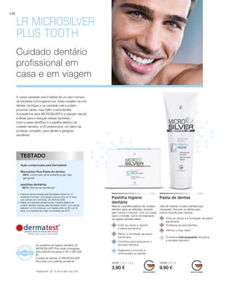 25091 | 10 x 1,4 g
3.90 €
25090 | 75 ml
9.90 €
120
A nossa cavidade oral é habitat de um sem-número
de bactérias (microrganismos). Estes instalam-se nos
dentes, na língua e na cavidade oral e podem
provocar cáries, mau-hálito e periodontite.
A substância ativa MICROSILVER é a solução natural
e eficaz para a redução destas bactérias.
Com a pasta dentífrica e a pastilha elástica de
cuidado dentário, a LR proporciona um plano de
proteção completo, para dentes e gengivas
saudáveis.
Cuidado dentário
profissional em
casa e em viagem
	
	
	
	
	
	
1	Pasta de dentes testada pela Dermatest GmbH em 10
mulheres e homens, com idades entre os 18 e os 72 anos,
num período de 4 semanas, em Abril de 2006.
2	Refere-se à bactéria estreptococos. Pastilha elástica de
cuidado dentário testada pela Dermatest GmbH, num estudo
realizado com 20 pessoas, com idades entre os 26 e os 54
anos, num período de 2 dias, em fevereiro de 2015.
Ação comprovada pela Dermatest:
Microsilver Plus Pasta de dentes:
90% confirmam uma estabilização das
gengivas1
pastilhas dentárias
83 % Elimina as bactérias2
TESTADO
Mascar a pastilha elástica de cuidado
dentário após as refeições, durante
pelo menos 5 minutos. Com um suave
sabor a hortelã. Como complemento
da higiene dentária diária.
Pastilha higiene
dentária
Evita as cáries e destrói
a placa bacteriana
Reduz a formação de placa
bacteriana
Usar de manhã, à noite e sempre que
necessário. Escovar os dentes pelo
menos durante dois minutos.
Pasta de dentes
Contribui para endurecer o
esmalte dentário
Regenera a mucosa e
remineraliza os dentes
Evita as cáries e a formação de placa
bacteriana
Profilaxia da periodontite
Elimina o mau hálito
O mineral hidroxiapatite recupera
o esmalte dentário
*Patente-Nº: DE 10 2010 063 720.3-43
As pastilhas de higiene dentária LR
MICROSILVER Plus estão protegidas
pela patente europeia nº EP 2 585 029
B1.
A pasta de dentes LR MICROSILVER
Plus está com patente pendente *.
 