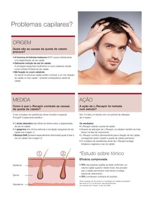 Hipoderme
Derme
Epiderme
Problemas capilares?
ORIGEM
• A hormona di-hidrotes-tosterona (DHT) causa indiretamente
uma degeneração da raiz capilar
• Deficiente nutrição da raiz do cabelo.
A circulação sanguínea insuficiente no couro cabeludo resulta
numa nutrição limitada da raiz capilar
• Má fixação no couro cabeludo.
Os danos na estrutura capilar podem conduzir a um má «fixação»
do cabelo no eixo capilar – possível consequência: perda de
cabelo
Quais são as causas da queda de cabelo
precoce?
MEDIDA
O seu complexo de substâncias ativas inovador e especial
Procapil®
é triplamente benéfico:
• O ácido oleanólico das folhas de oliveira reduz a degeneração
da raiz do cabelo
• A apigenina dos citrinos estimula a circulação sanguínea da raiz
capilar (ver imagem 1)
• Biotinyl-GHK (proteína especialmente vitaminada) ajuda a fixar a
raiz do cabelo! (ver imagem 2)
Como é que L-Recapin combate as causas
da queda de cabelo?
AÇÃO
Sim. Foi feito um estudo com um período de utilização
de 4 meses.*
Os resultados:
• L-Recapin retarda a perda de cabelo
• Através da aplicação de L-Recapin, os cabelos mantêm-se mais
tempo na fase de crescimento
• L-Recapin contribui decisivamente para a fixação da raiz capilar,
conseguindo assim impedir a queda de cabelo prematura
• O complexo de substâncias ativas de L-Recapin protege,
fortalece e regenera a raiz do cabelo
A ação de L-Recapin foi testada
num estudo?
*Estudo sobre tónico
• 76% das pessoas sujeitas ao teste confirmam um
volume capilar superior. Deste modo, fica provado
que o cabelo permanece mais tempo na etapa
natural de crescimento.
• 76% corroboram a eficácia do produto.
Eficácia comprovada
(Tónico testado em 20 homens e 5 mulheres com idades compreendi-
das entre os 21 e os 60 anos, pela DermaTronnier,
num período de 4 meses, no ano de 2005)
 