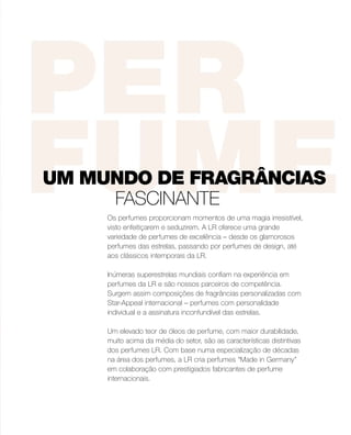 Os perfumes proporcionam momentos de uma magia irresistível,
visto enfeitiçarem e seduzirem. A LR oferece uma grande
variedade de perfumes de excelência – desde os glamorosos
perfumes das estrelas, passando por perfumes de design, até
aos clássicos intemporais da LR.
Inúmeras superestrelas mundiais confiam na experiência em
perfumes da LR e são nossos parceiros de competência.
Surgem assim composições de fragrâncias personalizadas com
Star-Appeal internacional – perfumes com personalidade
individual e a assinatura inconfundível das estrelas.
Um elevado teor de óleos de perfume, com maior durabilidade,
muito acima da média do setor, são as características distintivas
dos perfumes LR. Com base numa especialização de décadas
na área dos perfumes, a LR cria perfumes “Made in Germany”
em colaboração com prestigiados fabricantes de perfume
internacionais.
UM MUNDO DE FRAGRÂNCIAS
FASCINANTE
 