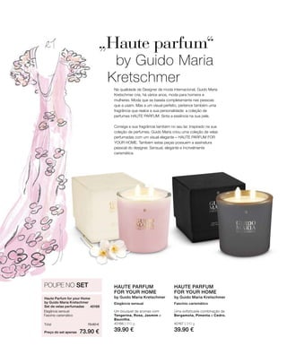 40166 | 310 g
39.90 €
40167 | 310 g
39.90 €Preço do set apenas
Total 79.80 €
73.90 €
40169 
Na qualidade de Designer de moda internacional, Guido Maria
Kretschmer cria, há vários anos, moda para homens e
mulheres. Moda que se baseia completamente nas pessoas
que a usam. Mas a um visual perfeito, pertence também uma
fragrância que realce a sua personalidade: a coleção de
perfumes HAUTE PARFUM. Sinta a essência na sua pele.
Consiga a sua fragrância também no seu lar. Inspirado na sua
coleção de perfumes, Guido Maria criou uma coleção de velas
perfumadas com um visual elegante – HAUTE PARFUM FOR
YOUR HOME. Também estas peças possuem a assinatura
pessoal do designer. Sensual, elegante e incrivelmente
carismática.
„Haute parfum“
by Guido Maria
Kretschmer
POUPE NO SET
Haute Parfum for your Home	
by Guido Maria Kretschmer
Set de velas perfumadas
Elegância sensual
Fascínio carismático
HAUTE PARFUM
FOR YOUR HOME
by Guido Maria Kretschmer
Elegância sensual
Um bouquet de aromas com
Tangerina, Rosa, Jasmim e
Baunilha.
HAUTE PARFUM
FOR YOUR HOME
by Guido Maria Kretschmer
Fascínio carismático
Uma sofisticada combinação de
Bergamota, Pimenta e Cedro.
 