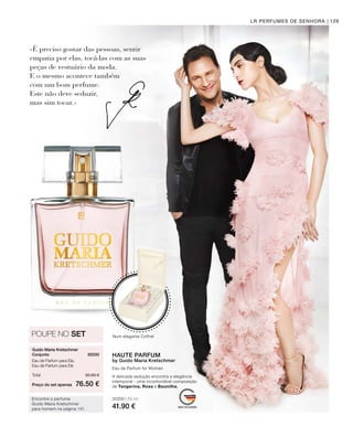 30200 | 50 ml
41.90 €
Preço do set apenas
Total 83.80 €
76.50 €
30230 
129
Guido Maria Kretschmer
Conjunto
Eau de Parfum para Ela,
Eau de Parfum para Ele
Encontre o perfume
Guido Maria Kretschmer
para homem na página 141.
LR PERFUMES DE SENHORA
«É preciso gostar das pessoas, sentir
empatia por elas, tocá-las com as suas
peças de vestuário da moda.
E o mesmo acontece também
com um bom perfume.
Este não deve seduzir,
mas sim tocar.»
POUPE NO SET
Eau de Parfum for Woman
Num elegante Coffret
HAUTE PARFUM
by Guido Maria Kretschmer
A delicada sedução encontra a elegância
intemporal - uma inconfundível composição
de Tangerina, Rosa e Baunilha.
 