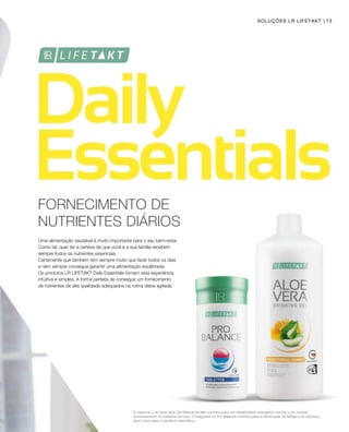 13
1
FORNECIMENTO DE
NUTRIENTES DIÁRIOS
Uma alimentação saudável é muito importante para o seu bem-estar.
Como tal, quer ter a certeza de que você e a sua família recebem
sempre todos os nutrientes essenciais.
Certamente que também tem sempre muito que fazer todos os dias
e nem sempre consegue garantir uma alimentação equilibrada.
Os produtos LR LIFETAKT Daily Essentials tornam esta experiência
intuitiva e simples. A forma perfeita de conseguir um fornecimento
de nutrientes de alta qualidade adequados na rotina diária agitada.1
A vitamina C do Aloe Vera Gel Bebível de Mel contribui para um metabolismo energético normal e um normal
funcionamento do sistema nervoso. O magnésio no Pro Balance contribui para a diminuição da fadiga e do cansaço,
bem como para o equilíbrio eletrolítico.
SOLUÇÕES LR LIFETAKT
 