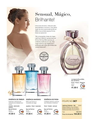 Eau de Parfum
50 ml
30330-3
41.90 €
Eau de Parfum
50 ml
30330-1
41.90 €
Eau de Parfum
50 ml
30330-2
41.90 €
30334 
104.90 €
125.70 €Total
Preço do set apenas
POUPE NO SET
50 ml
3630
41.90 €
oriental · adocicado ·
sedutor
Esplendor vivificante dos
momentos de vitalidade sem
limites
ESSÊNCIA DE ÂMBAR
aquático · floral · inspirador
Brilho que ilumina os
momentos de magia.
ESSÊNCIA MARINHA
floral · frutado · sensual
Cintilação sedutora e sensual
dos momentos românticos.
ESSÊNCIA DE ROSA
Essência Marinha, Eau de Parfum
Essência de Rosas, Eau de Parfum
Essência de Âmbar, Eau de Parfum
Lightning Collection – Set
Uma prova de amor, cheia de calor,
sensualidade e romance. Uma decla-
ração de amor perfumada de Bruce
Willis à sua amada esposa Emma.
Deixe-se apaixonar.
Três composições cheias de magia -
Lightning Collection apresentada por
Emma Heming-Willis expressa as
cintilantes essências da vida. Esta
magia sedutora das fragrâncias é
enfatizada pelo brilho sem limites dos
cristais Swarovski®
.
Sensual, Mágico,
Brilhante!
Lovingly by Bruce Willis
Eau de Parfum
Floral · Fresco · Elegante
 