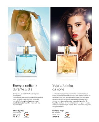 30600 | 50 ml
29.90 €
30610 | 50 ml
29.90 €
Shine by NightShine by Day
Energia radiante
durante o dia
Energia viva, leveza brilhante e puro prazer
momentâneo:
Este perfume fará com que fique resplandecente
como o mais brilhante dos dias! A delicada
interação floral da pimenta verde, rosa,
violeta delicada, baunilha e sândalo vão
fazê-la brilhar!
Seja a Rainha
da noite
A beleza da noite permite experimentar cada momento de
forma ainda mais intensa.À medida que as estrelas brilham no
céu você irradia uma feminilidade fascinante com uma aura
excepcionalmente emocionante e elegante. Este perfume
sensual com jasmim, tuberosa e acordes quentes de
baunilha vão fazer de si a rainha da noite – o ligeiro travo de
mel doce torna a sedução perfeita. Faça as estrelas dançarem
ao agitar o frasco!
Eau de ParfumEau de Parfum
 