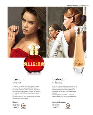 30404 | 50 ml
29.90 €
30372 | 50 ml
29.90 €
133LR PERFUMES DE SENHORA
Harem
Eau de Parfum
Femme Noblesse
Eau de Parfum
Encanto
oriental
Sedução
clássica
O perfume elegante apresenta-se de forma
clássica e intemporal. Uma composição de
fragrâncias extraordinária com flores de
laranjeira, Ylang-Ylang, baunilha e Tonka
Absolut.
Uma fragrância fascinante e sedutora,
para mulheres com personalidade e estilo.
O charme irresistível do Oriente. Harem nasce
da encantadora composição da fragrância
frutada da tangerina com a deliciosa doçura do
caramelo com chocolate. O encanto da baunilha
e a força do patchouli completam esta criação
gourmet.
O clássico sedutor para momentos de felicidade
sensualmente perfumados!
 