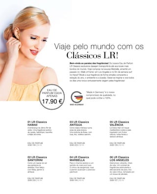 EAU DE
PARFUM CADA
APENAS
17.90 €
3295-106 | 50 ml 3295-223 | 50 ml 3295-126 | 50 ml
3295-220 | 50 ml 3295-127 | 50 ml3295-124 | 50 ml
Viaje pelo mundo com os
	 Clássicos LR!
Bem-vinda ao paraíso das fragrâncias! Os nossos Eau de Parfum
LR Classics exclusivos desejam transportá-la até aos locais mais
bonitos do mundo. Hoje compras na luxuosa Marbella, amanhã um
passeio no «Walk of Fame» em Los Angeles e no fim de semana surf
no Havai? Mude a sua fragrância de forma simples consoante a
estação do ano, o ambiente e a ocasião. Deixe-se inspirar e viva todos
os dias uma nova e entusiasmante viagem pelas fragrâncias!
01 LR Classics  
HAWAII
A lembrança do último flirt de
verão. Uma fragrância exótica
de canela, heliotrópio, baunilha
e feijão de tonka.
EAU DE PARFUM
03 LR Classics  
ANTÍGUA
Como beijos intensos numa
praia de areia branca.
Uma sinfonia de flores, com
rosa, lírio, violeta e jasmim.
EAU DE PARFUM
05 LR Classics  
VALÊNCIA
La Dolce Vita! Um toque
mediterrânico sobre a pele.
Inspirador com frutos
cítricos, notas florais e
sedutor almíscar.
EAU DE PARFUM
02 LR Classics  
SANTORINI
Como um nascer do sol
que aprisiona os
sentidos. Puro feitiço
com frésia, jasmim e
almíscar.
EAU DE PARFUM
04 LR Classics  
MARBELLA
EAU DE PARFUM
06 LR Classics  
LOS ANGELES
EAU DE PARFUM
Glamoroso, vibrante, cheio
de vida. Um cocktail de
fragrâncias estimulante e
efervescente de pera, lírio-
do-vale e lótus, rematado por
um toque de sândalo.
Para o charme sedutor e um
sentido do mais puro luxo.
O cítrico da bergamota, rosa
e jasmim acariciam o precioso
patchouli.
“Made in Germany” é o nosso
compromisso de qualidade, no
qual pode confiar a 100%.
 