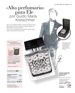 30220 | 50 ml
41.90 €
Preço do set apenas
Total 83.80 €
76.50 €
30230 
141LR PERFUMES DE HOMEM
Assim como a fragrância feminina, o perfume masculino de Guido
Maria Kretschmer possui a assinatura do designer: elegante, de
alta qualidade, intemporal e autêntico.
Pouco a pouco, as essências nobres, picantes e frescas revelam
todas as suas facetas excitantes na pele.
«Alta perfumaria»
		 para Ele
por Guido Maria
Kretschmer
Caixa de perfume de
alta qualidade, com
um elegante tecido
preto em cetim e
uma dedicatória
pessoal do famoso
designer.
HAUTE PARFUM
FOR YOUR HOME
Também para ambientar o seu
lar: Inspiradas na coleção de
perfumes, pode agora sentir o
aroma das velas perfumadas do
designer – HAUTE PARFUM
FOR YOUR HOME.
by Guido Maria Kretschmer
Saiba mais na página 128.
Eau de Parfum para homem
HAUTE PARFUM
by Guido Maria
Kretschmer
Interação exclusivamente
refinada de acordes
masculinos, frescos e
aromáticos de Bergamota,
Pimenta e Couro.
POUPE NO SET
Guido Maria Kretschmer
Conjunto
À escolha: Eau de parfum
para ela e/ou para ele	
Encontre o perfume
Guido Maria Kretschmer
para senhora na página 129.
 