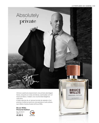 2950 | 50 ml
41.90 €
143
Absolutely
private
LR PERFUMES DE HOMEM
Bruce Willis
Personal Edition
Eau de Parfum
Citrinos e patchouli proporcionam uma primeira abordagem
fresca, enquanto as notas aromáticas, acentuadas com um
toque de tabaco, irradiam uma inconfundível elegância
masculina.
A base vigorosa de um sensual acorde de cabedal e Oud
precioso confere ao perfume uma assinatura muito própria,
que reflete a faceta privada de Bruce Willis.
 